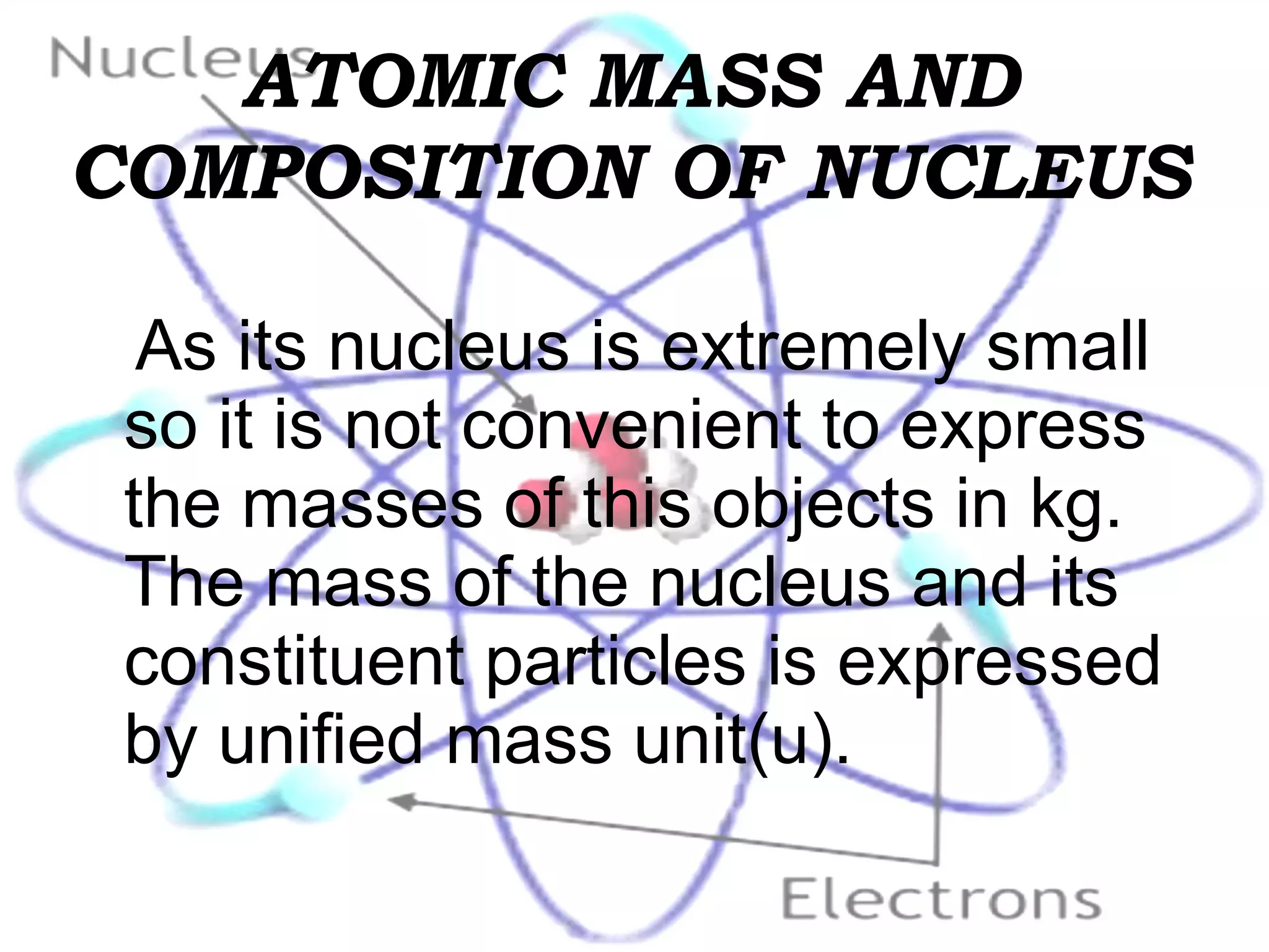 ATOMIC MASS AND COMPOSITION OF NUCLEUS As its nucleus is extremely small so it is not convenient to express the masses of this objects in kg. The mass of the nucleus and its constituent particles is expressed by unified mass unit(u).   