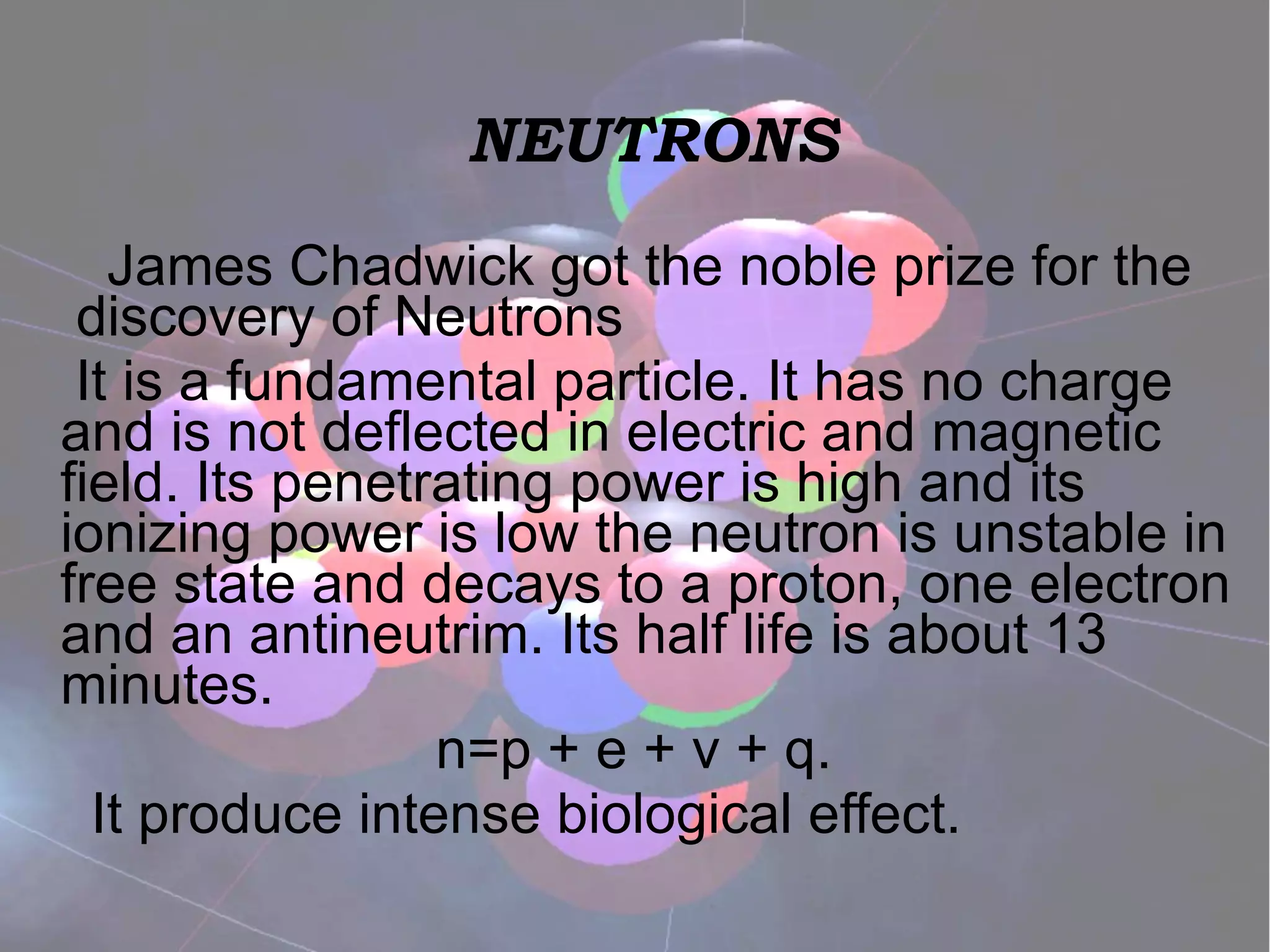 NEUTRONS James Chadwick got the noble prize for the  discovery of Neutrons It is a fundamental particle. It has no charge and is not deflected in electric and magnetic field. Its penetrating power is high and its ionizing power is low the neutron is unstable in free state and decays to a proton, one electron and an antineutrim. Its half life is about 13 minutes.  n=p + e + v + q. It produce intense biological effect.  
