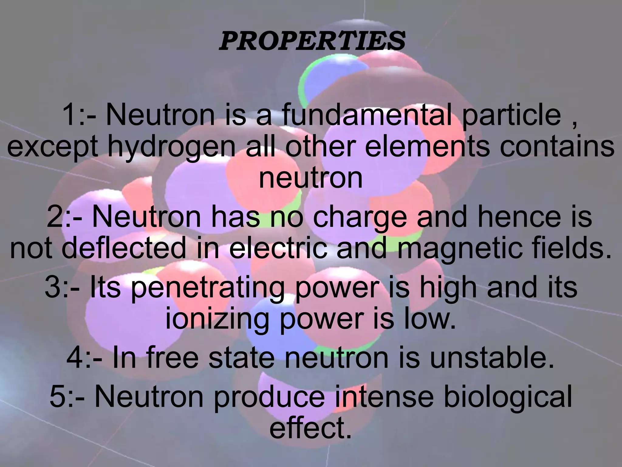 PROPERTIES 1:- Neutron is a fundamental particle , except hydrogen all other elements contains neutron 2:- Neutron has no charge and hence is not deflected in electric and magnetic fields. 3:- Its penetrating power is high and its ionizing power is low. 4:- In free state neutron is unstable. 5:- Neutron produce intense biological effect. 