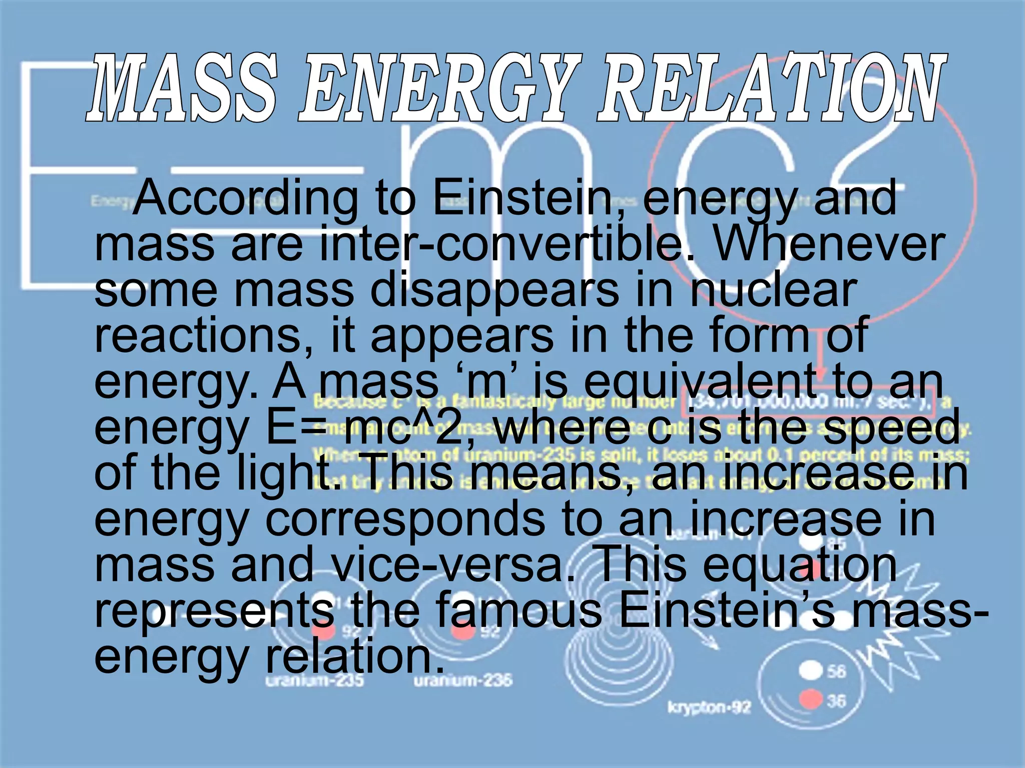 According to Einstein, energy and mass are inter-convertible. Whenever some mass disappears in nuclear reactions, it appears in the form of energy. A mass ‘m’ is equivalent to an energy E= mc^2, where c is the speed of the light. This means, an increase in energy corresponds to an increase in mass and vice-versa. This equation represents the famous Einstein’s mass-energy relation.  MASS ENERGY RELATION 