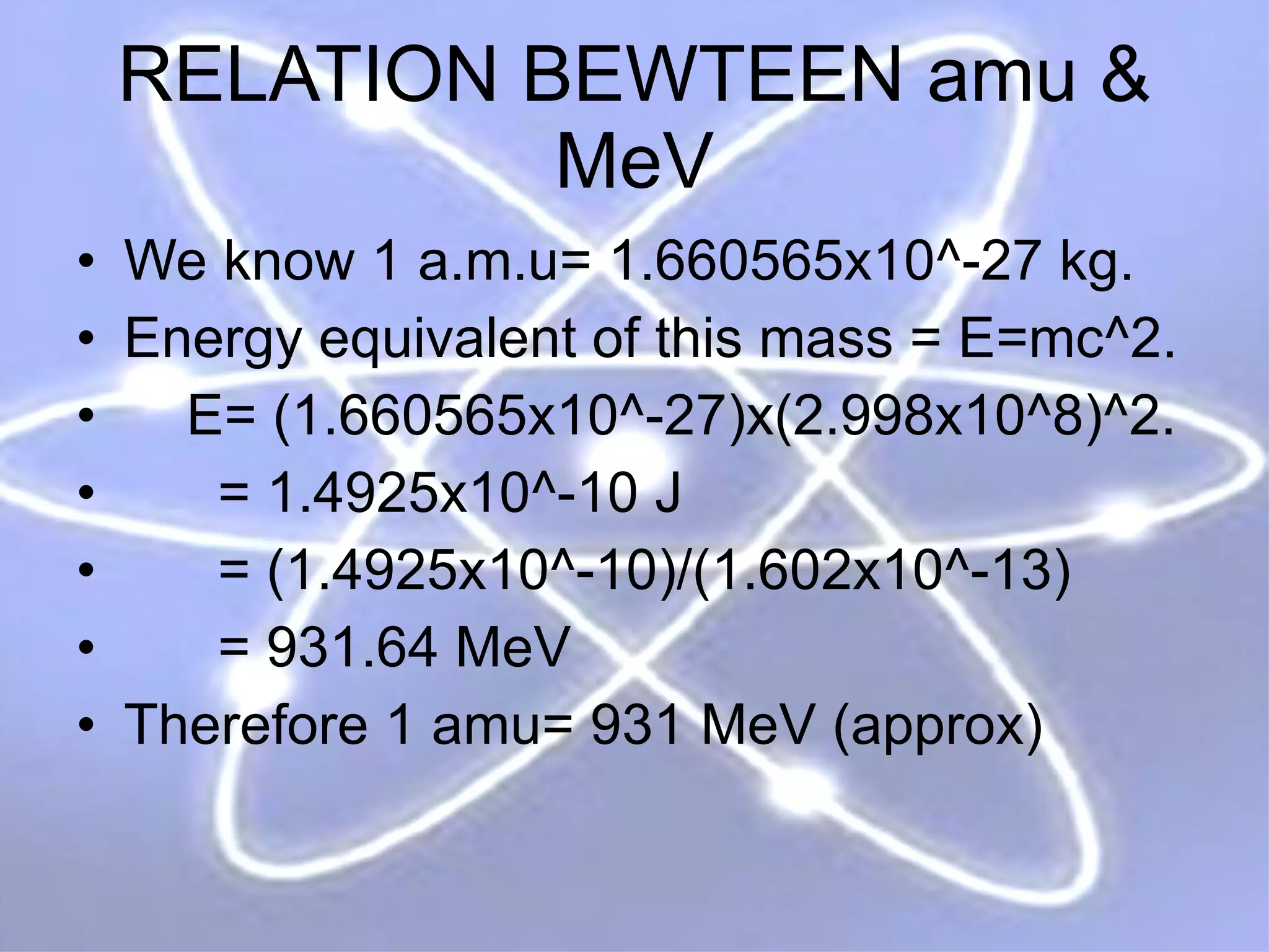 RELATION BEWTEEN amu & MeV We know 1 a.m.u= 1.660565x10^-27 kg.  Energy equivalent of this mass = E=mc^2. E= (1.660565x10^-27)x(2.998x10^8)^2. = 1.4925x10^-10 J = (1.4925x10^-10)/(1.602x10^-13) = 931.64 MeV Therefore 1 amu= 931 MeV (approx) 
