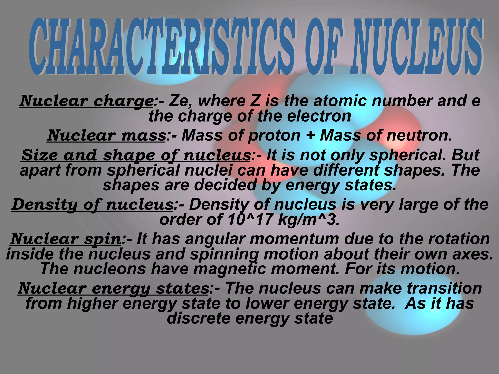 Nuclear charge :- Ze, where Z is the atomic number and e the charge of the electron Nuclear mass :- Mass of proton + Mass of neutron. Size and shape of nucleus :- It is not only spherical. But apart from spherical nuclei can have different shapes. The shapes are decided by energy states. Density of nucleus :- Density of nucleus is very large of the order of 10^17 kg/m^3. Nuclear spin :- It has angular momentum due to the rotation inside the nucleus and spinning motion about their own axes. The nucleons have magnetic moment. For its motion. Nuclear energy states :- The nucleus can make transition from higher energy state to lower energy state.  As it has discrete energy state CHARACTERISTICS OF NUCLEUS 