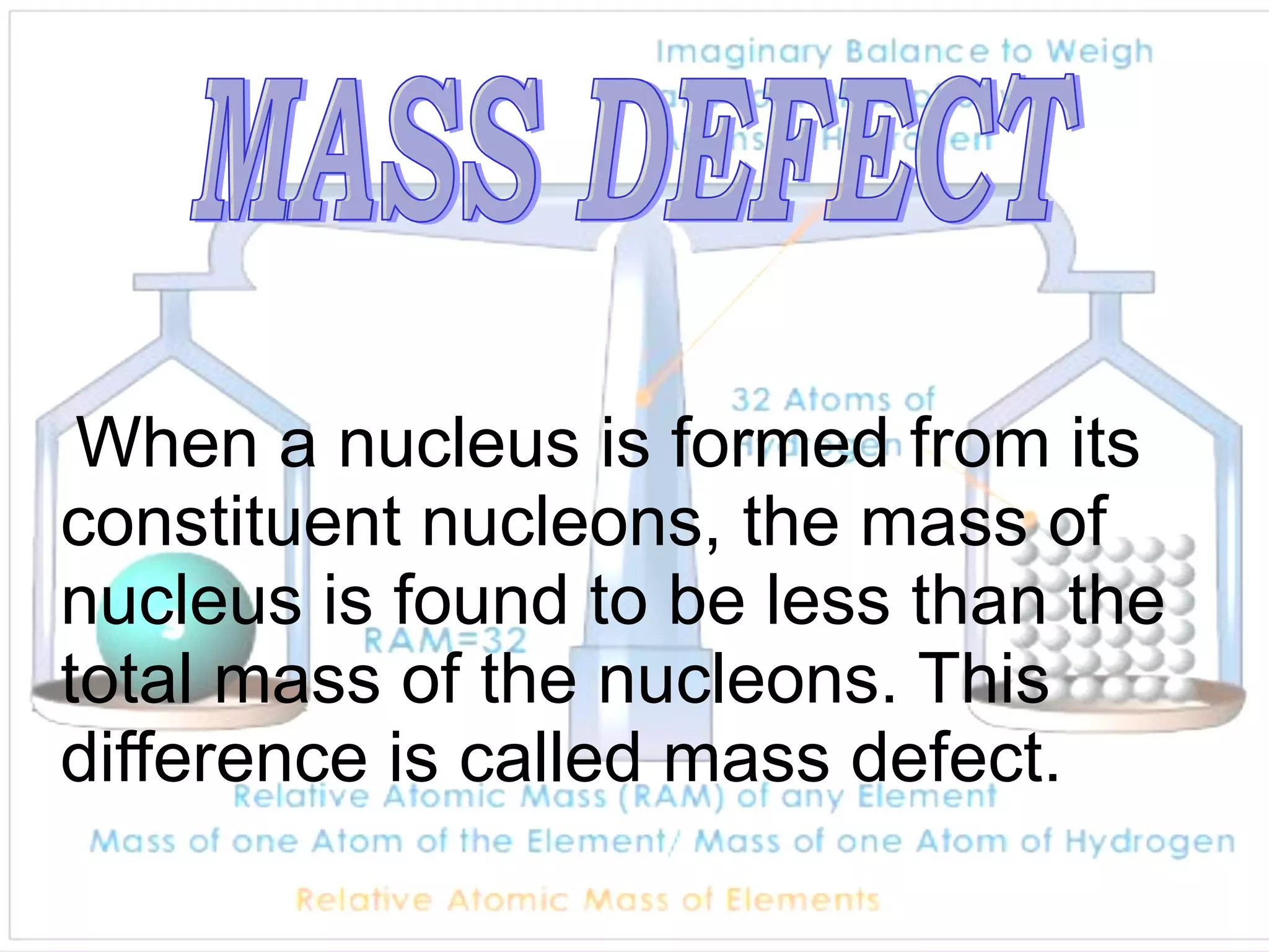 When a nucleus is formed from its constituent nucleons, the mass of nucleus is found to be less than the total mass of the nucleons. This difference is called mass defect.  MASS DEFECT 