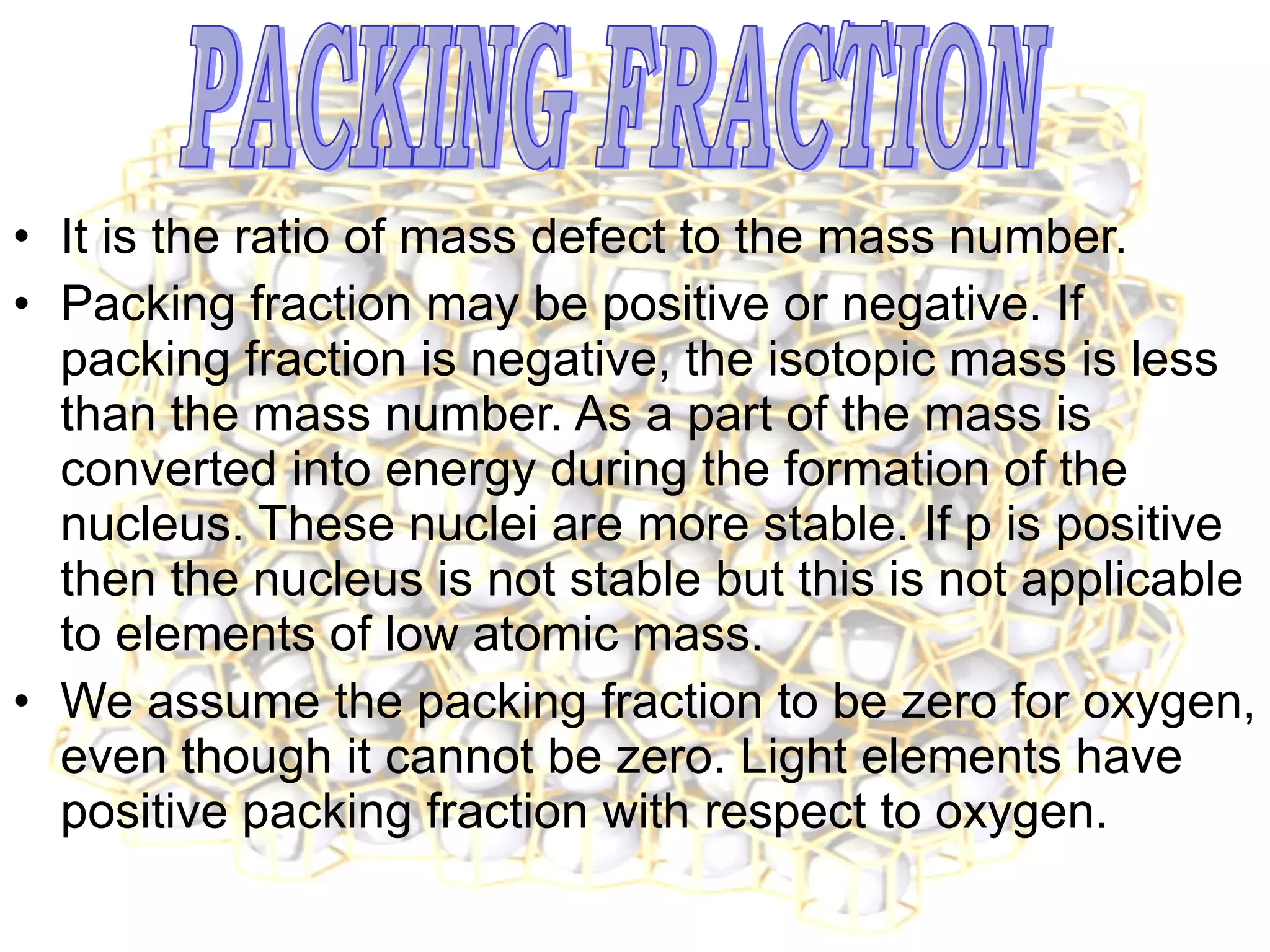 It is the ratio of mass defect to the mass number. Packing fraction may be positive or negative. If packing fraction is negative, the isotopic mass is less than the mass number. As a part of the mass is converted into energy during the formation of the nucleus. These nuclei are more stable. If p is positive then the nucleus is not stable but this is not applicable to elements of low atomic mass. We assume the packing fraction to be zero for oxygen, even though it cannot be zero. Light elements have positive packing fraction with respect to oxygen.  PACKING FRACTION 