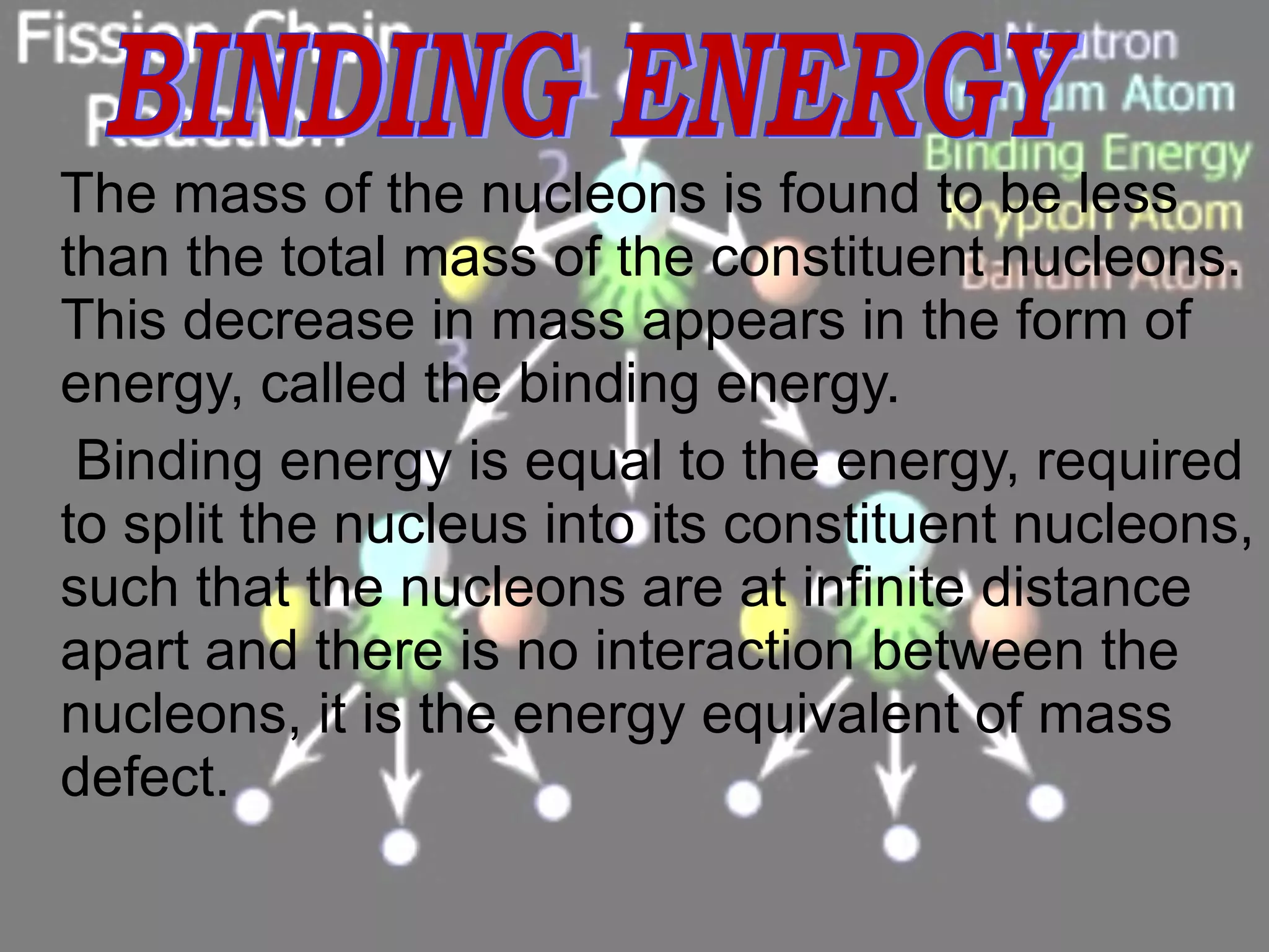 The mass of the nucleons is found to be less than the total mass of the constituent nucleons. This decrease in mass appears in the form of energy, called the binding energy. Binding energy is equal to the energy, required to split the nucleus into its constituent nucleons, such that the nucleons are at infinite distance apart and there is no interaction between the nucleons, it is the energy equivalent of mass defect. BINDING ENERGY 