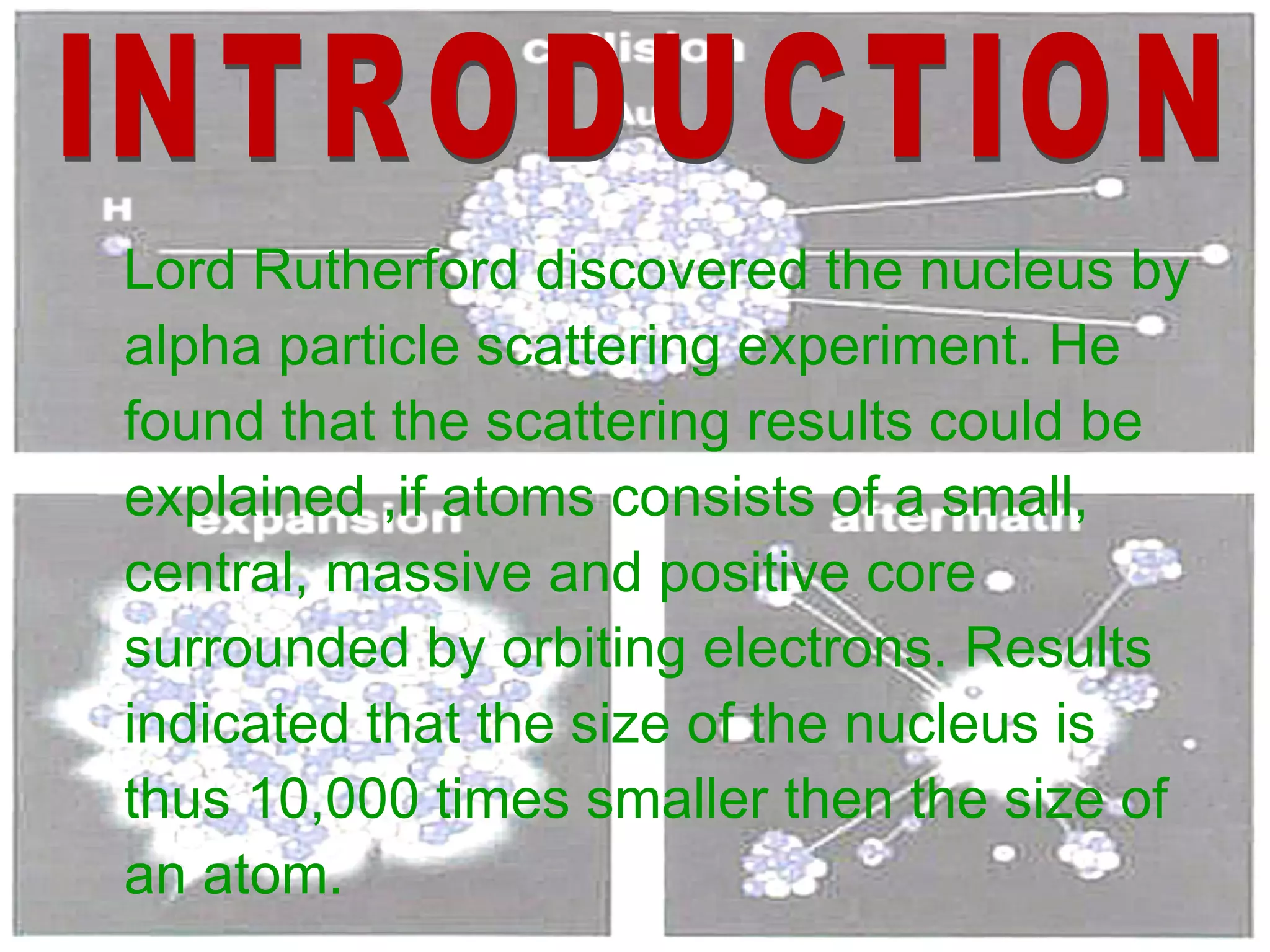 Lord Rutherford discovered the nucleus by alpha particle scattering experiment. He found that the scattering results could be explained ,if atoms consists of a small, central, massive and positive core surrounded by orbiting electrons. Results indicated that the size of the nucleus is thus 10,000 times smaller then the size of an atom. INTRODUCTION 
