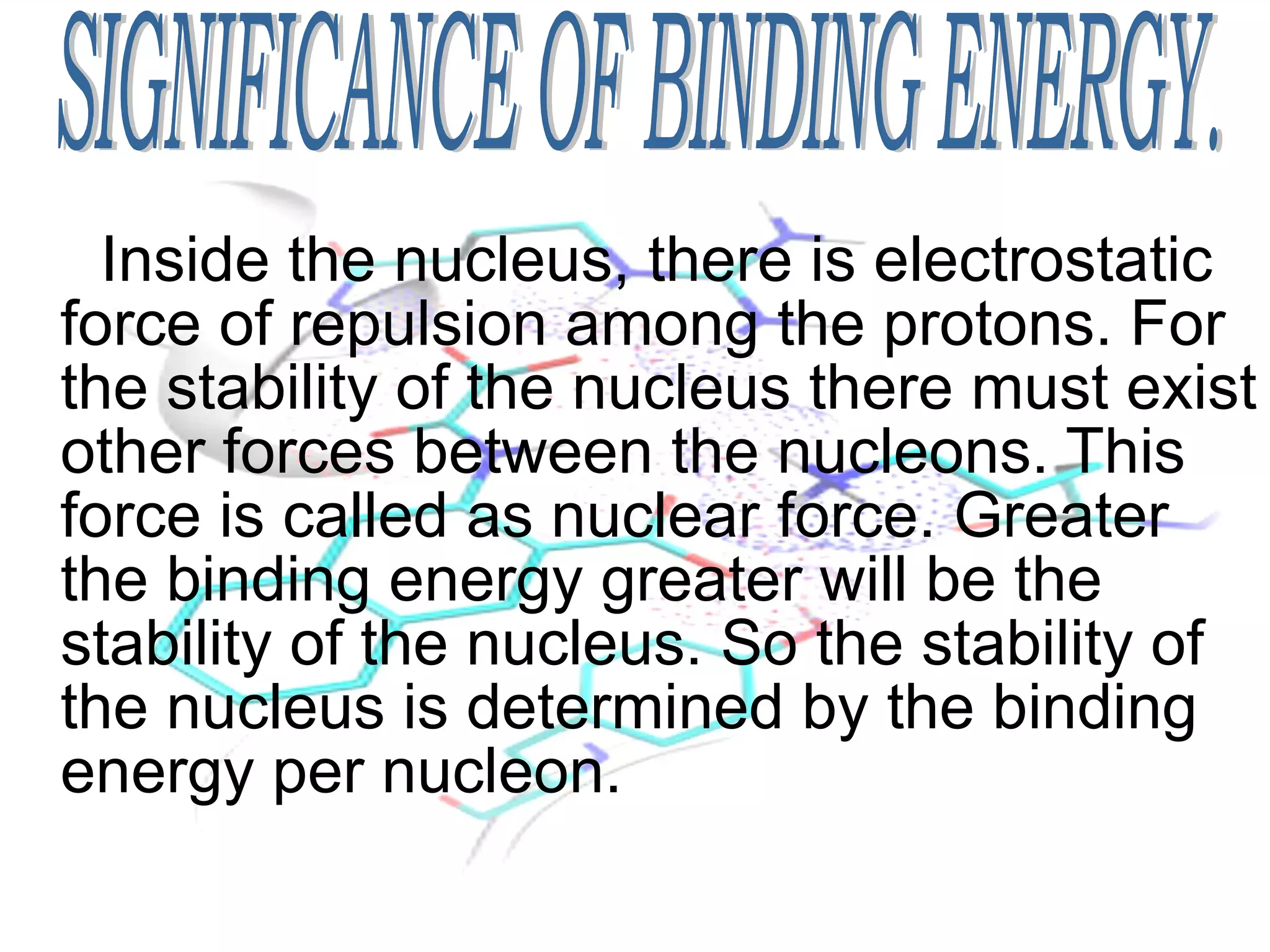 Inside the nucleus, there is electrostatic force of repulsion among the protons. For the stability of the nucleus there must exist other forces between the nucleons. This force is called as nuclear force. Greater the binding energy greater will be the stability of the nucleus. So the stability of the nucleus is determined by the binding energy per nucleon. SIGNIFICANCE OF BINDING ENERGY. 