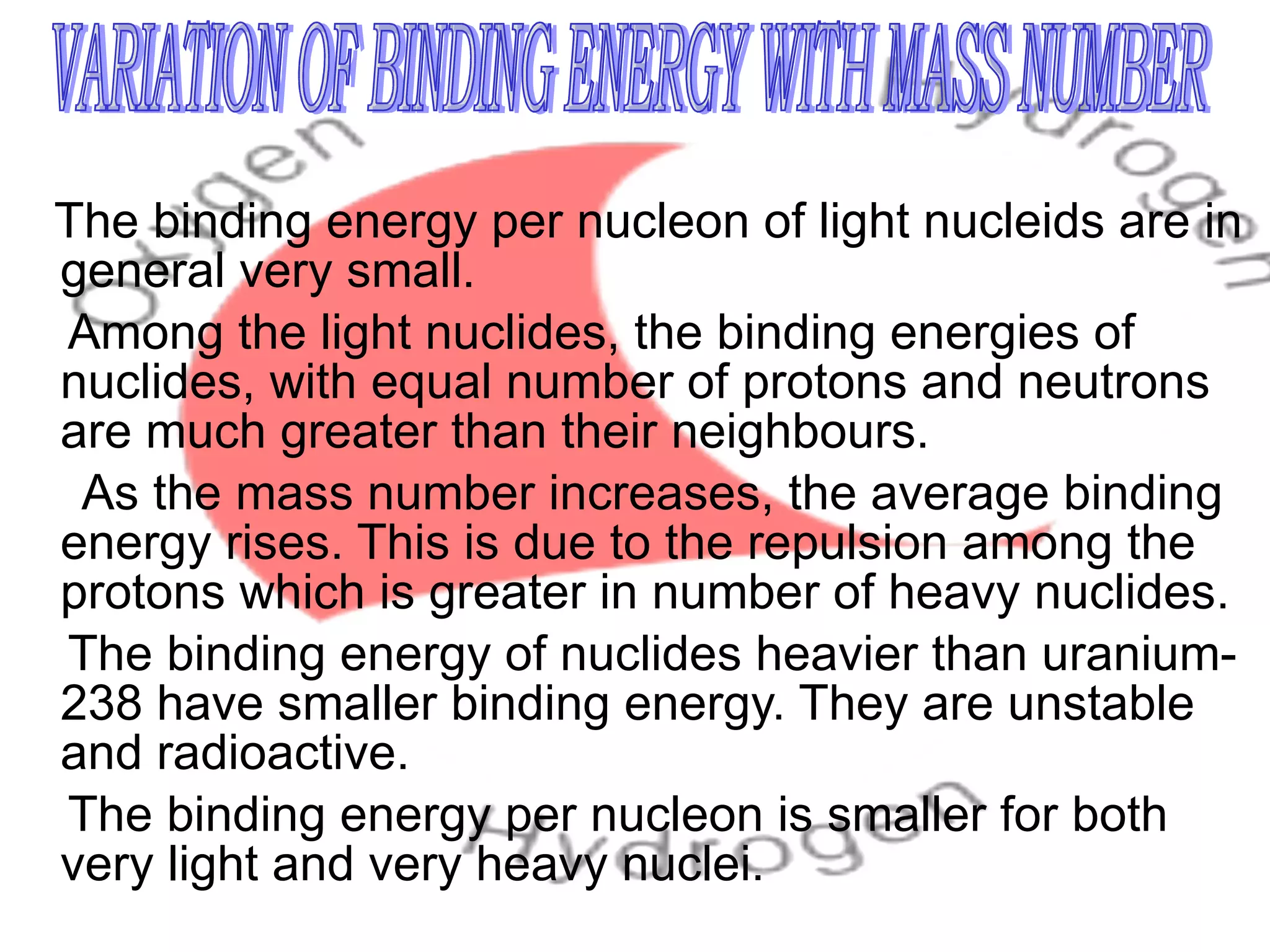 The binding energy per nucleon of light nucleids are in general very small. Among the light nuclides, the binding energies of nuclides, with equal number of protons and neutrons are much greater than their neighbours.  As the mass number increases, the average binding energy rises. This is due to the repulsion among the protons which is greater in number of heavy nuclides. The binding energy of nuclides heavier than uranium- 238 have smaller binding energy. They are unstable and radioactive. The binding energy per nucleon is smaller for both very light and very heavy nuclei. VARIATION OF BINDING ENERGY WITH MASS NUMBER 