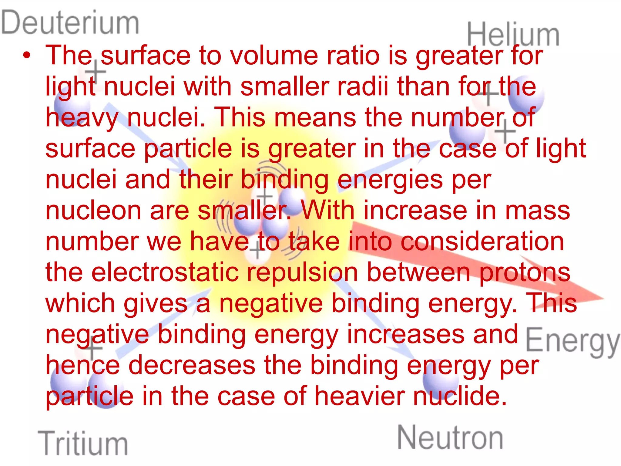The surface to volume ratio is greater for light nuclei with smaller radii than for the heavy nuclei. This means the number of surface particle is greater in the case of light nuclei and their binding energies per nucleon are smaller. With increase in mass number we have to take into consideration the electrostatic repulsion between protons which gives a negative binding energy. This negative binding energy increases and hence decreases the binding energy per particle in the case of heavier nuclide. 