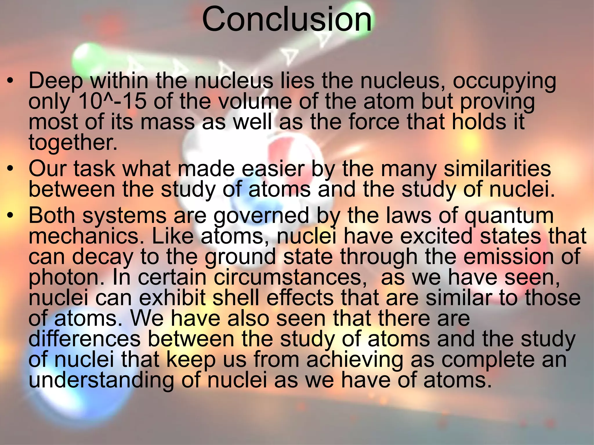 Conclusion Deep within the nucleus lies the nucleus, occupying only 10^-15 of the volume of the atom but proving most of its mass as well as the force that holds it together. Our task what made easier by the many similarities between the study of atoms and the study of nuclei. Both systems are governed by the laws of quantum mechanics. Like atoms, nuclei have excited states that can decay to the ground state through the emission of photon. In certain circumstances,  as we have seen, nuclei can exhibit shell effects that are similar to those of atoms. We have also seen that there are differences between the study of atoms and the study of nuclei that keep us from achieving as complete an understanding of nuclei as we have of atoms.   