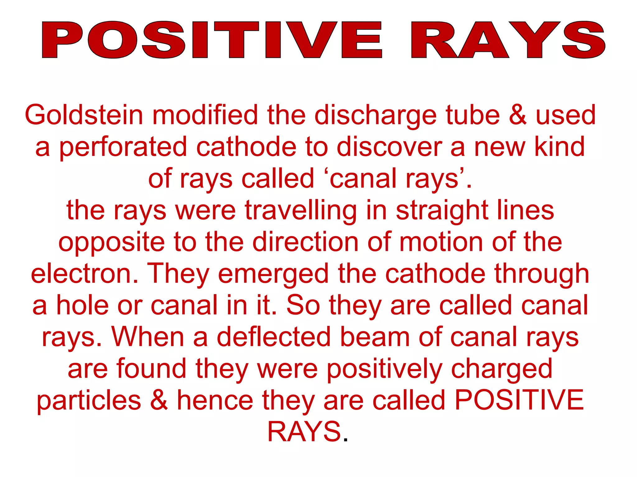 Goldstein modified the discharge tube & used a perforated cathode to discover a new kind of rays called ‘canal rays’. the rays were travelling in straight lines opposite to the direction of motion of the electron. They emerged the cathode through a hole or canal in it. So they are called canal rays. When a deflected beam of canal rays are found they were positively charged particles & hence they are called POSITIVE RAYS .   POSITIVE RAYS 