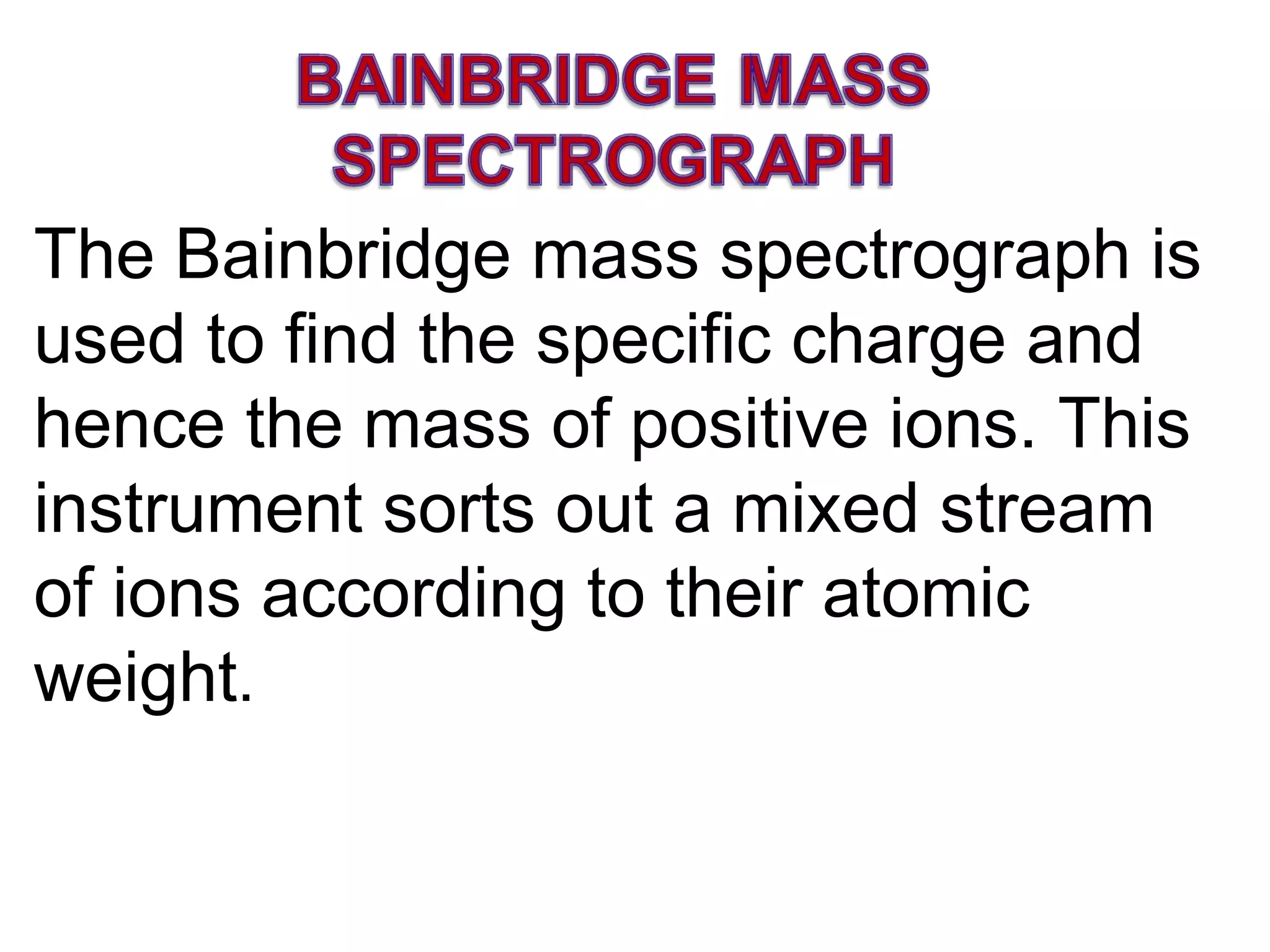 The Bainbridge mass spectrograph is used to find the specific charge and hence the mass of positive ions. This instrument sorts out a mixed stream of ions according to their atomic weight . 