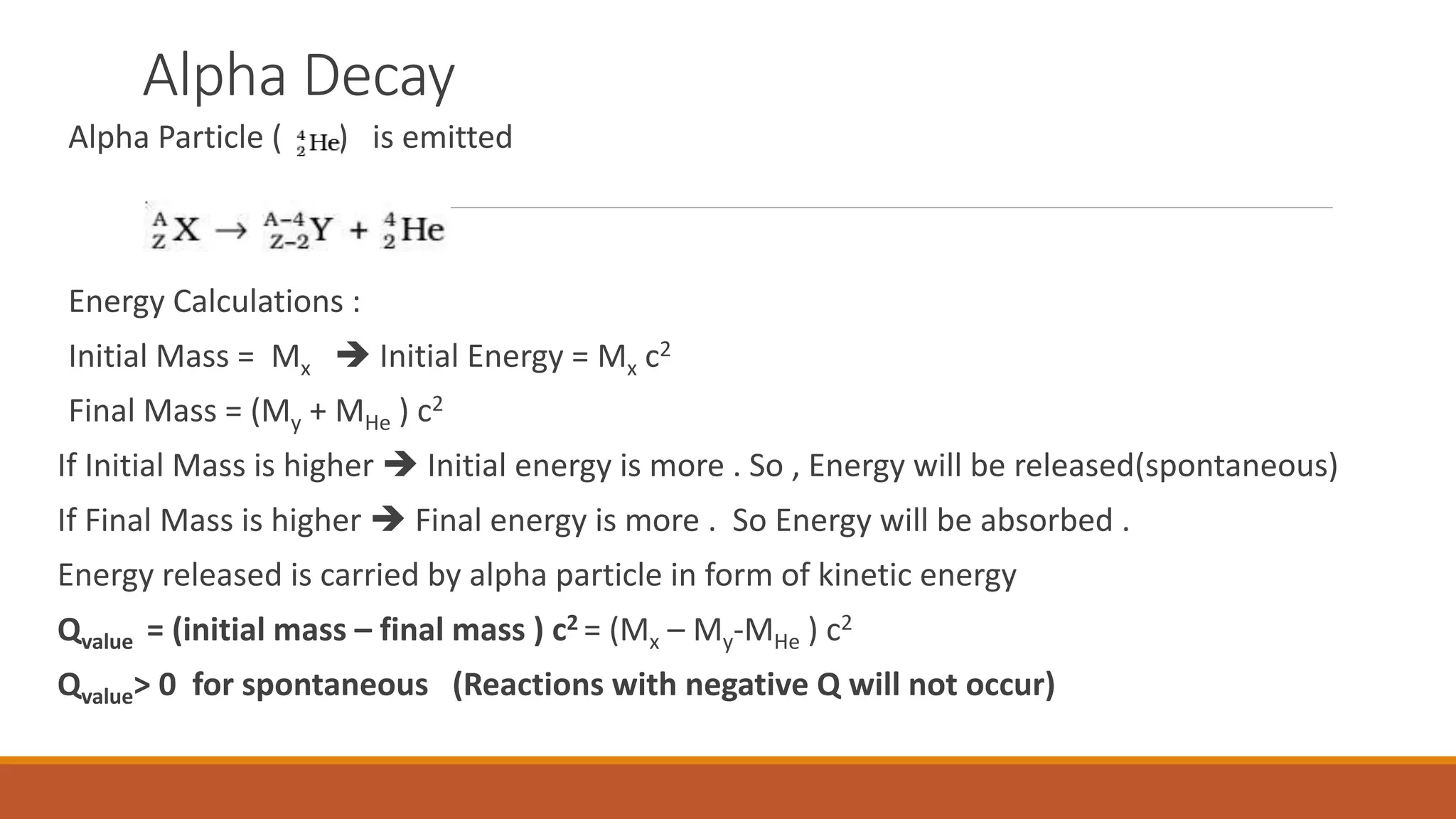 Alpha Decay
Alpha Particle ( ) is emitted
Energy Calculations :
Initial Mass = Mx  Initial Energy = Mx c2
Final Mass = (My + MHe ) c2
If Initial Mass is higher  Initial energy is more . So , Energy will be released(spontaneous)
If Final Mass is higher  Final energy is more . So Energy will be absorbed .
Energy released is carried by alpha particle in form of kinetic energy
Qvalue = (initial mass – final mass ) c2 = (Mx – My-MHe ) c2
Qvalue> 0 for spontaneous (Reactions with negative Q will not occur)
 