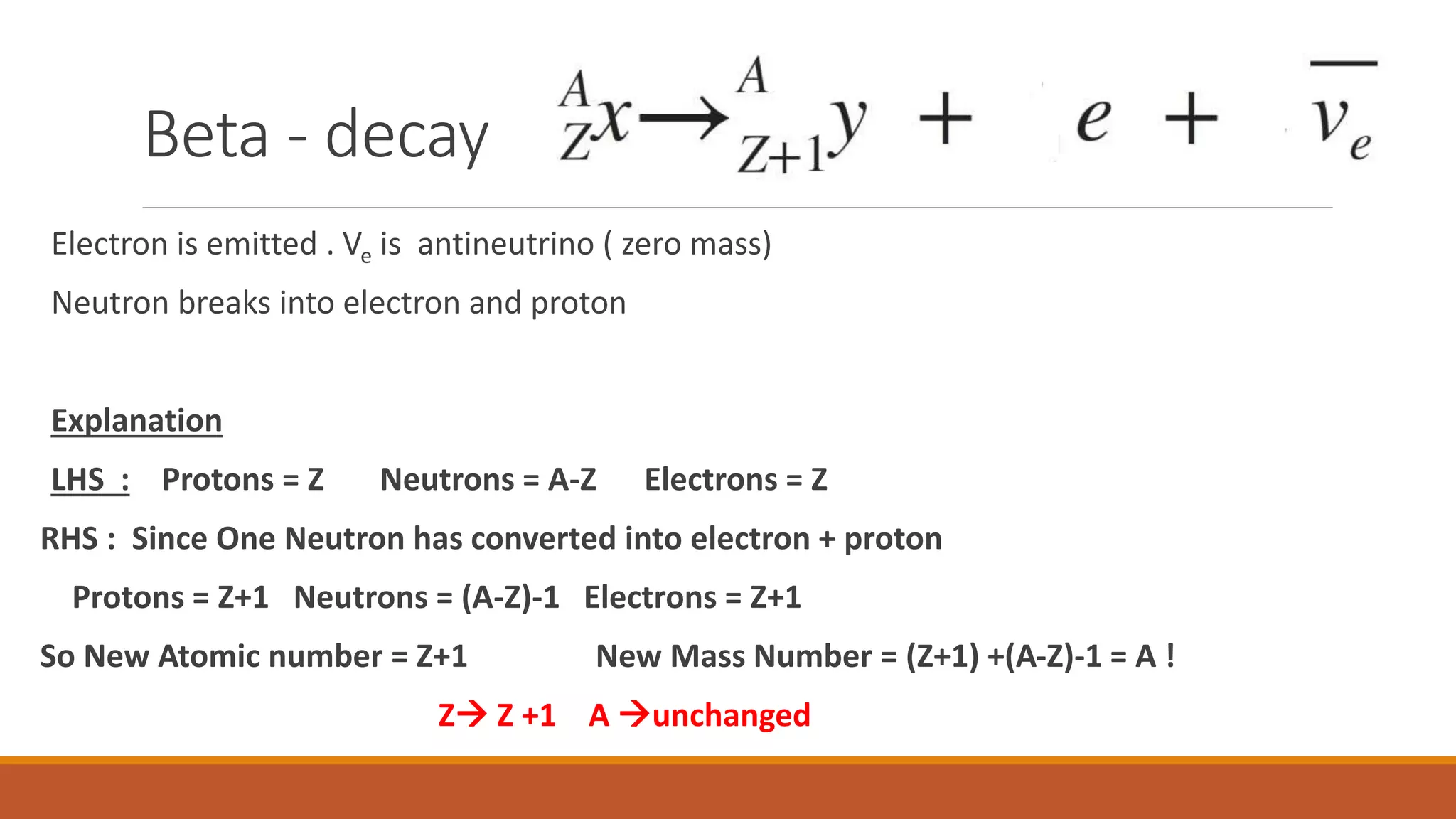 Beta - decay
Electron is emitted . Ve is antineutrino ( zero mass)
Neutron breaks into electron and proton
Explanation
LHS : Protons = Z Neutrons = A-Z Electrons = Z
RHS : Since One Neutron has converted into electron + proton
Protons = Z+1 Neutrons = (A-Z)-1 Electrons = Z+1
So New Atomic number = Z+1 New Mass Number = (Z+1) +(A-Z)-1 = A !
Z Z +1 A unchanged
 