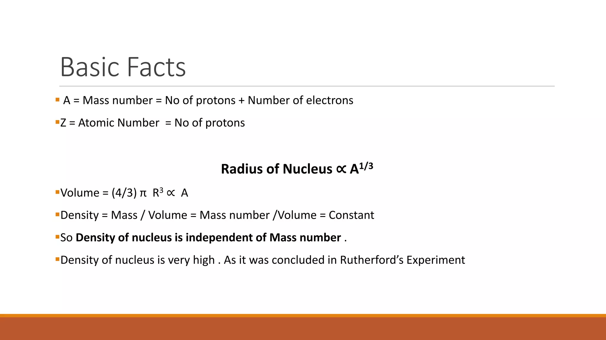Basic Facts
 A = Mass number = No of protons + Number of electrons
Z = Atomic Number = No of protons
Radius of Nucleus ∝ A1/3
Volume = (4/3) π R3 ∝ A
Density = Mass / Volume = Mass number /Volume = Constant
So Density of nucleus is independent of Mass number .
Density of nucleus is very high . As it was concluded in Rutherford’s Experiment
 