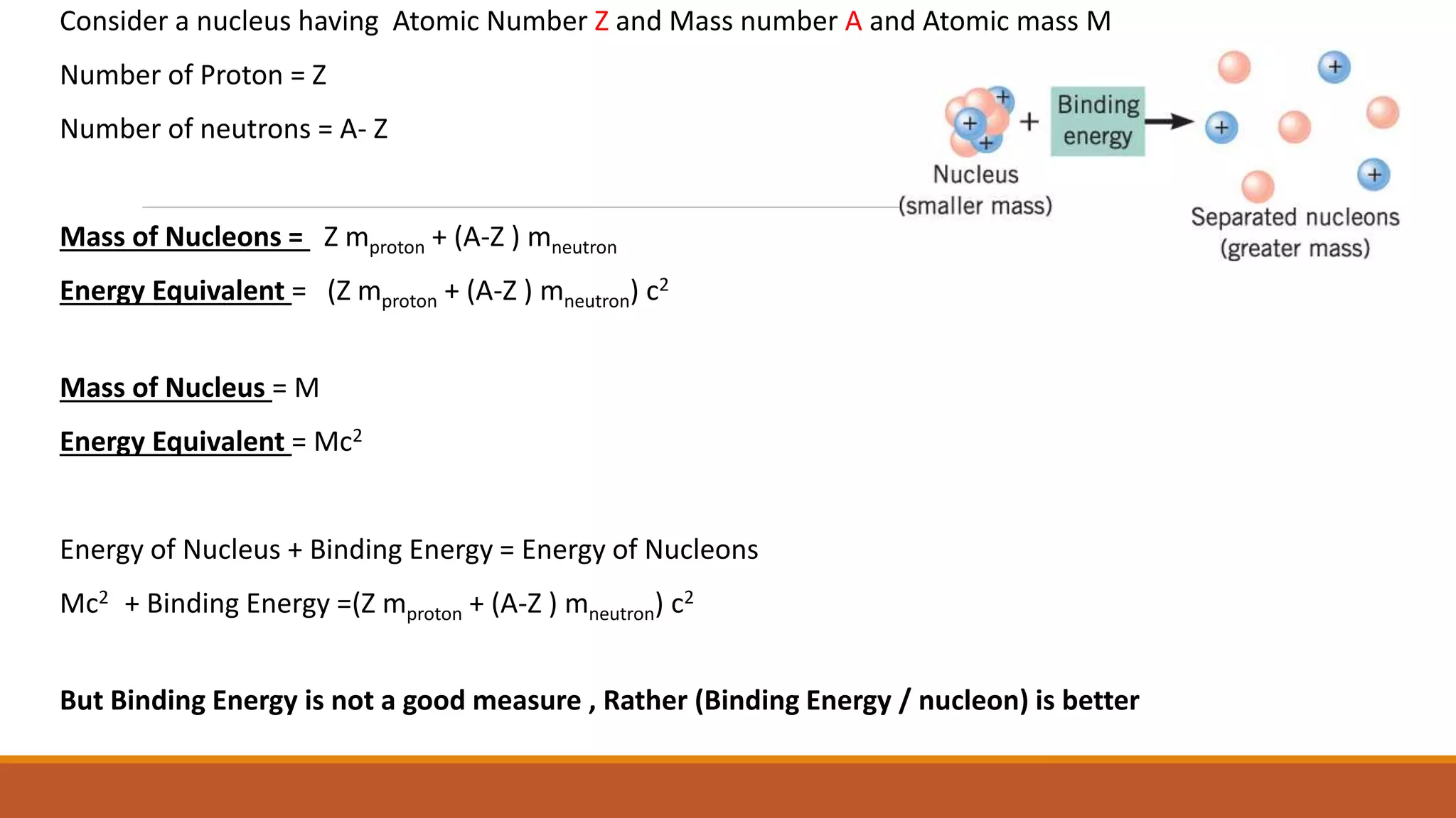 Consider a nucleus having Atomic Number Z and Mass number A and Atomic mass M
Number of Proton = Z
Number of neutrons = A- Z
Mass of Nucleons = Z mproton + (A-Z ) mneutron
Energy Equivalent = (Z mproton + (A-Z ) mneutron) c2
Mass of Nucleus = M
Energy Equivalent = Mc2
Energy of Nucleus + Binding Energy = Energy of Nucleons
Mc2 + Binding Energy =(Z mproton + (A-Z ) mneutron) c2
But Binding Energy is not a good measure , Rather (Binding Energy / nucleon) is better
 