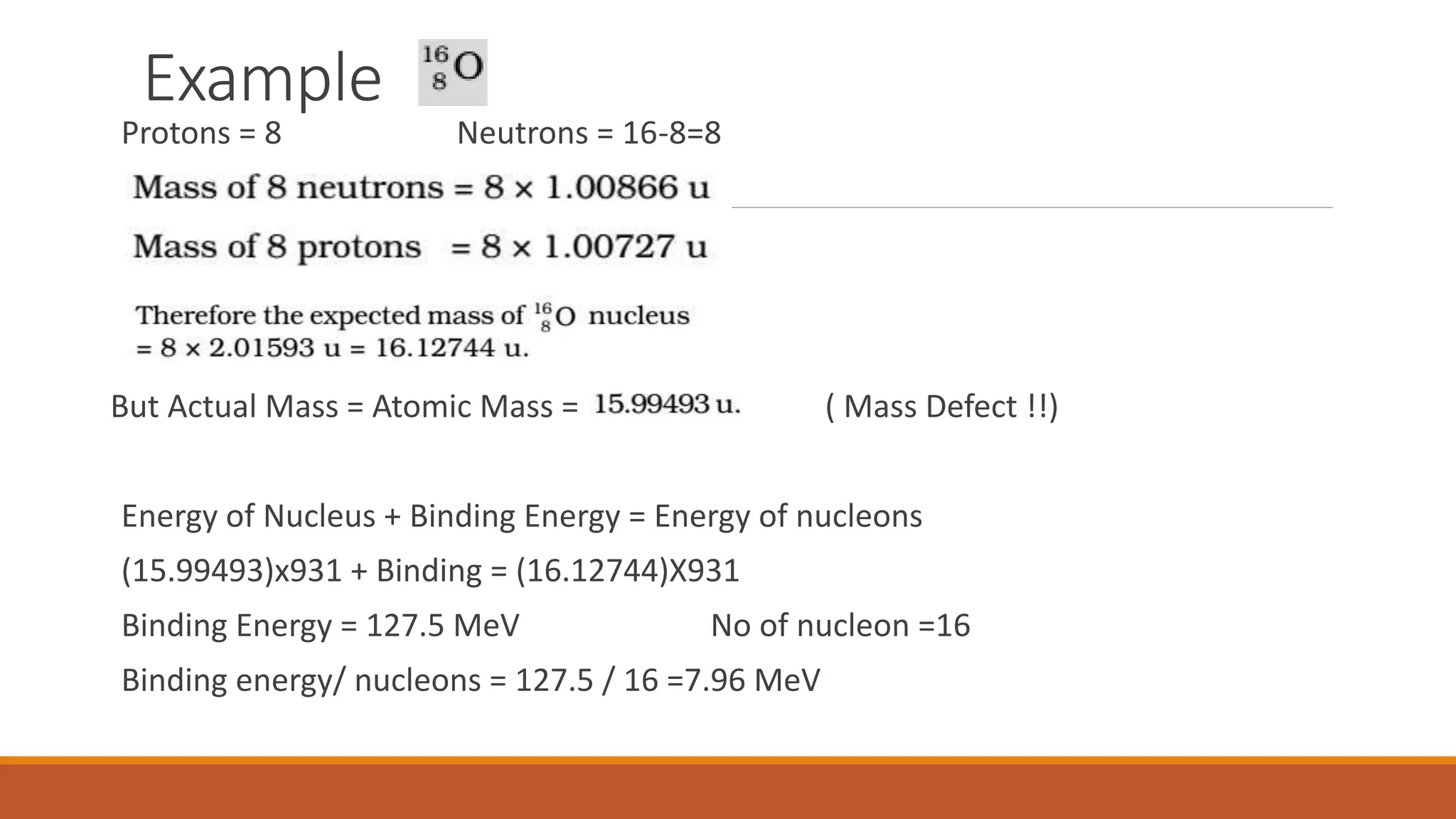 Example
Protons = 8 Neutrons = 16-8=8
But Actual Mass = Atomic Mass = ( Mass Defect !!)
Energy of Nucleus + Binding Energy = Energy of nucleons
(15.99493)x931 + Binding = (16.12744)X931
Binding Energy = 127.5 MeV No of nucleon =16
Binding energy/ nucleons = 127.5 / 16 =7.96 MeV
 