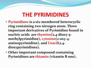 THE PYRIMIDINES
 Pyrimidines is a six-membered heterocyclic
ring containing two nitrogen atom. Three
important derivatives of Pyrimidine found in
nucleic acids are thymine(2,4-dioxy-5-
methylpyrimidine), cytosine(2-oxy-4-
aminopyrimidine), and Uracil(2,4-
dioxypyrimidines).
 Other important compound containing
Pyrimidines are thiamin (vitamin B one).
 