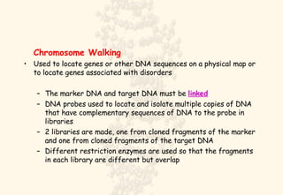 Chromosome Walking Used to locate genes or other DNA sequences on a physical map or to locate genes associated with disorders The marker DNA and target DNA must be  linked DNA probes used to locate and isolate multiple copies of DNA that have complementary sequences of DNA to the probe in libraries 2 libraries are made, one from cloned fragments of the marker and one from cloned fragments of the target DNA Different restriction enzymes are used so that the fragments in each library are different but overlap 