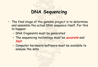 DNA Sequencing The final stage of the genome project is to determine and assemble the actual DNA sequence itself. For this to happen: DNA fragments must be generated The sequencing technology must be  accurate  and  fast Computer hardware/software must be available to analyse the data 