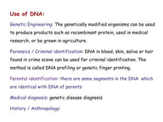 Use of DNA:
Genetic Engineering: The genetically modified organisms can be used
to produce products such as recombinant protein, used in medical
research, or be grown in agriculture.
Forensics / Criminal identification: DNA in blood, skin, saliva or hair
found in crime scene can be used for criminal identification. The
method is called DNA profiling or genetic finger printing.
Parental identification: there are some segments in the DNA which
are identical with DNA of parents
Medical diagnosis: genetic disease diagnosis
History / Anthropology:
 