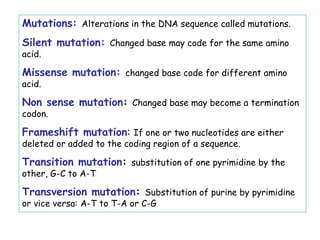 Mutations: Alterations in the DNA sequence called mutations.
Silent mutation: Changed base may code for the same amino
acid.
Missense mutation: changed base code for different amino
acid.
Non sense mutation: Changed base may become a termination
codon.
Frameshift mutation: If one or two nucleotides are either
deleted or added to the coding region of a sequence.
Transition mutation: substitution of one pyrimidine by the
other, G-C to A-T
Transversion mutation: Substitution of purine by pyrimidine
or vice versa: A-T to T-A or C-G
 