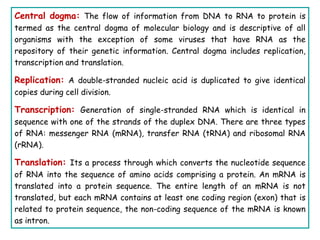Central dogma: The flow of information from DNA to RNA to protein is
termed as the central dogma of molecular biology and is descriptive of all
organisms with the exception of some viruses that have RNA as the
repository of their genetic information. Central dogma includes replication,
transcription and translation.
Replication: A double-stranded nucleic acid is duplicated to give identical
copies during cell division.
Transcription: Generation of single-stranded RNA which is identical in
sequence with one of the strands of the duplex DNA. There are three types
of RNA: messenger RNA (mRNA), transfer RNA (tRNA) and ribosomal RNA
(rRNA).
Translation: Its a process through which converts the nucleotide sequence
of RNA into the sequence of amino acids comprising a protein. An mRNA is
translated into a protein sequence. The entire length of an mRNA is not
translated, but each mRNA contains at least one coding region (exon) that is
related to protein sequence, the non-coding sequence of the mRNA is known
as intron.
 