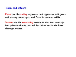 Exon and intron:
Exons are the coding sequences that appear on split genes
and primary transcripts, and found in matured mRNA.
Introns are the non-coding sequences that are transcript
into primary mRNAs, and will be spliced out in the later
cleavage process.
 