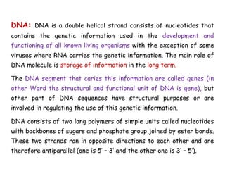 DNA: DNA is a double helical strand consists of nucleotides that
contains the genetic information used in the development and
functioning of all known living organisms with the exception of some
viruses where RNA carries the genetic information. The main role of
DNA molecule is storage of information in the long term.
The DNA segment that caries this information are called genes (in
other Word the structural and functional unit of DNA is gene), but
other part of DNA sequences have structural purposes or are
involved in regulating the use of this genetic information.
DNA consists of two long polymers of simple units called nucleotides
with backbones of sugars and phosphate group joined by ester bonds.
These two strands ran in opposite directions to each other and are
therefore antiparallel (one is 5’ – 3’ and the other one is 3’ – 5’).
 