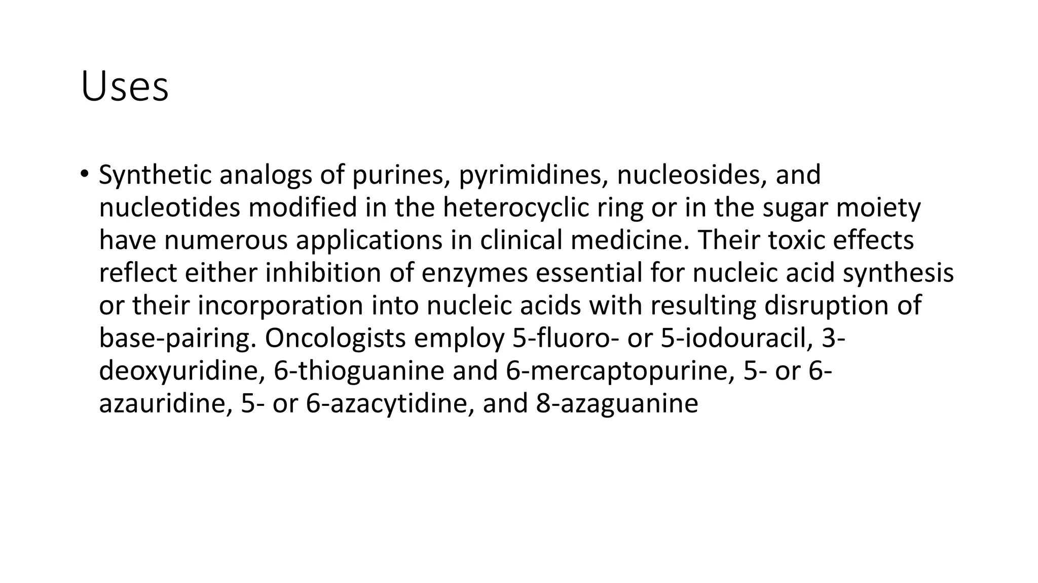 Uses
• Synthetic analogs of purines, pyrimidines, nucleosides, and
nucleotides modified in the heterocyclic ring or in the sugar moiety
have numerous applications in clinical medicine. Their toxic effects
reflect either inhibition of enzymes essential for nucleic acid synthesis
or their incorporation into nucleic acids with resulting disruption of
base-pairing. Oncologists employ 5-fluoro- or 5-iodouracil, 3-
deoxyuridine, 6-thioguanine and 6-mercaptopurine, 5- or 6-
azauridine, 5- or 6-azacytidine, and 8-azaguanine