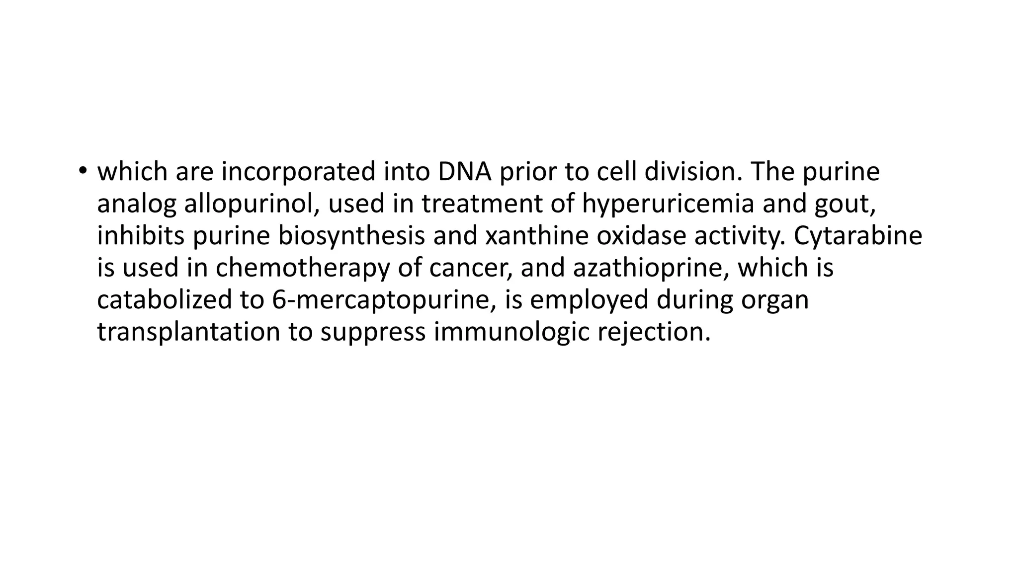 • which are incorporated into DNA prior to cell division. The purine
analog allopurinol, used in treatment of hyperuricemia and gout,
inhibits purine biosynthesis and xanthine oxidase activity. Cytarabine
is used in chemotherapy of cancer, and azathioprine, which is
catabolized to 6-mercaptopurine, is employed during organ
transplantation to suppress immunologic rejection.