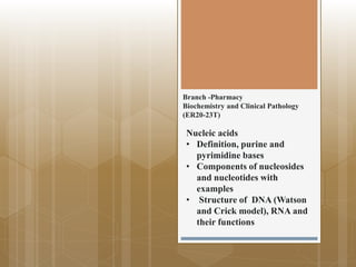 Branch -Pharmacy
Biochemistry and Clinical Pathology
(ER20-23T)
Nucleic acids
• Definition, purine and
pyrimidine bases
• Components of nucleosides
and nucleotides with
examples
• Structure of DNA (Watson
and Crick model), RNA and
their functions
 