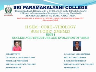 SRI PARAMAKALYANI COLLEGE
( Reaccredited with B Grade with a CGPA of 2.71 in the II Cycle by NAAC
Affiliated to Manonmaniam Sundaranar University, Tirunelveli)
ALWARKURICHI 627 412 TAMIL NADU, INDIA
POST GRADUATE & RESEARCH CENTRE - DEPARTMENT OF MICROBIOLOGY
(Government Aided)
II SEM - CORE –VIROLOGY
SUB CODE: ZMBM23
UNIT I
NUCLEIC ACID STRUCTURE AND EVOLUTION OF VIRUS
SUBMITTED TO C. SARANYA VELLAIAMMAL
GUIDE: Dr. C. MARIAPPAN, Ph.D REG NO : 20211232516124
ASSISTANT PROFESSOR I. M.SC.MICROBIOLOGY
SRI PARAMAKALYANI COLLEGE SRI PARAMAKALYANI COLLEGE
ALWARKURICHI ALWARKURICHI
 