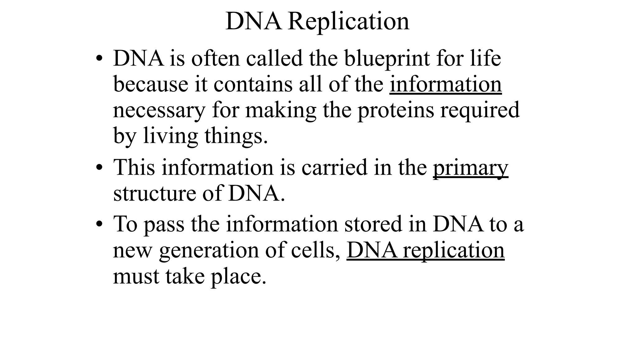 • DNA is often called the blueprint for life
because it contains all of the information
necessary for making the proteins required
by living things.
• This information is carried in the primary
structure of DNA.
• To pass the information stored in DNA to a
new generation of cells, DNA replication
must take place.
DNA Replication
 