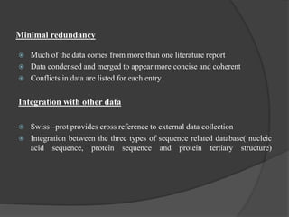 Minimal redundancy
 Much of the data comes from more than one literature report
 Data condensed and merged to appear more concise and coherent
 Conflicts in data are listed for each entry
Integration with other data
 Swiss –prot provides cross reference to external data collection
 Integration between the three types of sequence related database( nucleic
acid sequence, protein sequence and protein tertiary structure)
 