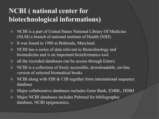 NCBI ( national center for
biotechnological informations)
 NCBI is a part of United States National Library Of Medicine
(NLM) a branch of national institute of Health (NIH).
 It was found in 1988 at Bethesda, Maryland.
 NCBI has a series of data relevant to Biotechnology and
biomedicine and is an important bioinformatics tool.
 all the recorded databases can be access through Enterz.
 NCBI is a collection of freely accessible, downloadable, on-line
version of selected biomedical books
 NCBI along with EBI & CIB together form international sequence
database
 Major collaborative databases includes Gene Bank, EMBL, DDBJ
 Major NCBI databases includes Pubmed for bibliographic
database, NCBI epigenomics,
 