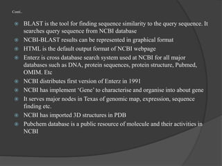 Conti..
 BLAST is the tool for finding sequence similarity to the query sequence. It
searches query sequence from NCBI database
 NCBI-BLAST results can be represented in graphical format
 HTML is the default output format of NCBI webpage
 Enterz is cross database search system used at NCBI for all major
databases such as DNA, protein sequences, protein structure, Pubmed,
OMIM. Etc
 NCBI distributes first version of Enterz in 1991
 NCBI has implement ‘Gene’ to characterise and organise into about gene
 It serves major nodes in Texas of genomic map, expression, sequence
finding etc.
 NCBI has imported 3D structures in PDB
 Pubchem database is a public resource of molecule and their activities in
NCBI
 