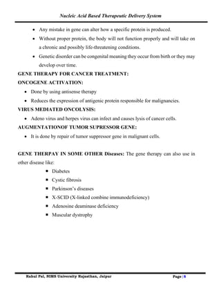 Nucleic Acid Based Therapeutic Delivery System
Rahul Pal, NIMS University Rajasthan, Jaipur Page|8
• Any mistake in gene can alter how a specific protein is produced.
• Without proper protein, the body will not function properly and will take on
a chronic and possibly life-threatening conditions.
• Genetic disorder can be congenital meaning they occur from birth or they may
develop over time.
GENE THERAPY FOR CANCER TREATMENT:
ONCOGENE ACTIVATION:
• Done by using antisense therapy
• Reduces the expression of antigenic protein responsible for malignancies.
VIRUS MEDIATED ONCOLYSIS:
• Adeno virus and herpes virus can infect and causes lysis of cancer cells.
AUGMENTATIONOF TUMOR SUPRESSOR GENE:
• It is done by repair of tumor suppressor gene in malignant cells.
GENE THERPAY IN SOME OTHER Diseases: The gene therapy can also use in
other disease like:
 Diabetes
 Cystic fibrosis
 Parkinson’s diseases
 X-SCID (X-linked combine immunodeficiency)
 Adenosine deaminase deficiency
 Muscular dystrophy
 
