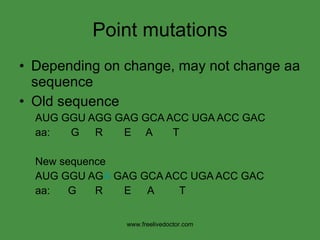 Point mutations Depending on change, may not change aa sequence Old sequence AUG   GGU AGG GAG GCA ACC UGA ACC GAC aa:  G   R   E  A  T New sequence AUG   GGU AG A  GAG GCA ACC UGA ACC GAC aa:  G   R   E A T www.freelivedoctor.com 