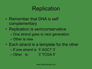 Replication Remember that DNA is self complementary Replication is semiconservative One strand goes to next generation Other is new  Each strand is a template for the other If one strand is  5’ AGCT 3’ Other  is:  3’ TCGA 5’ www.freelivedoctor.com 
