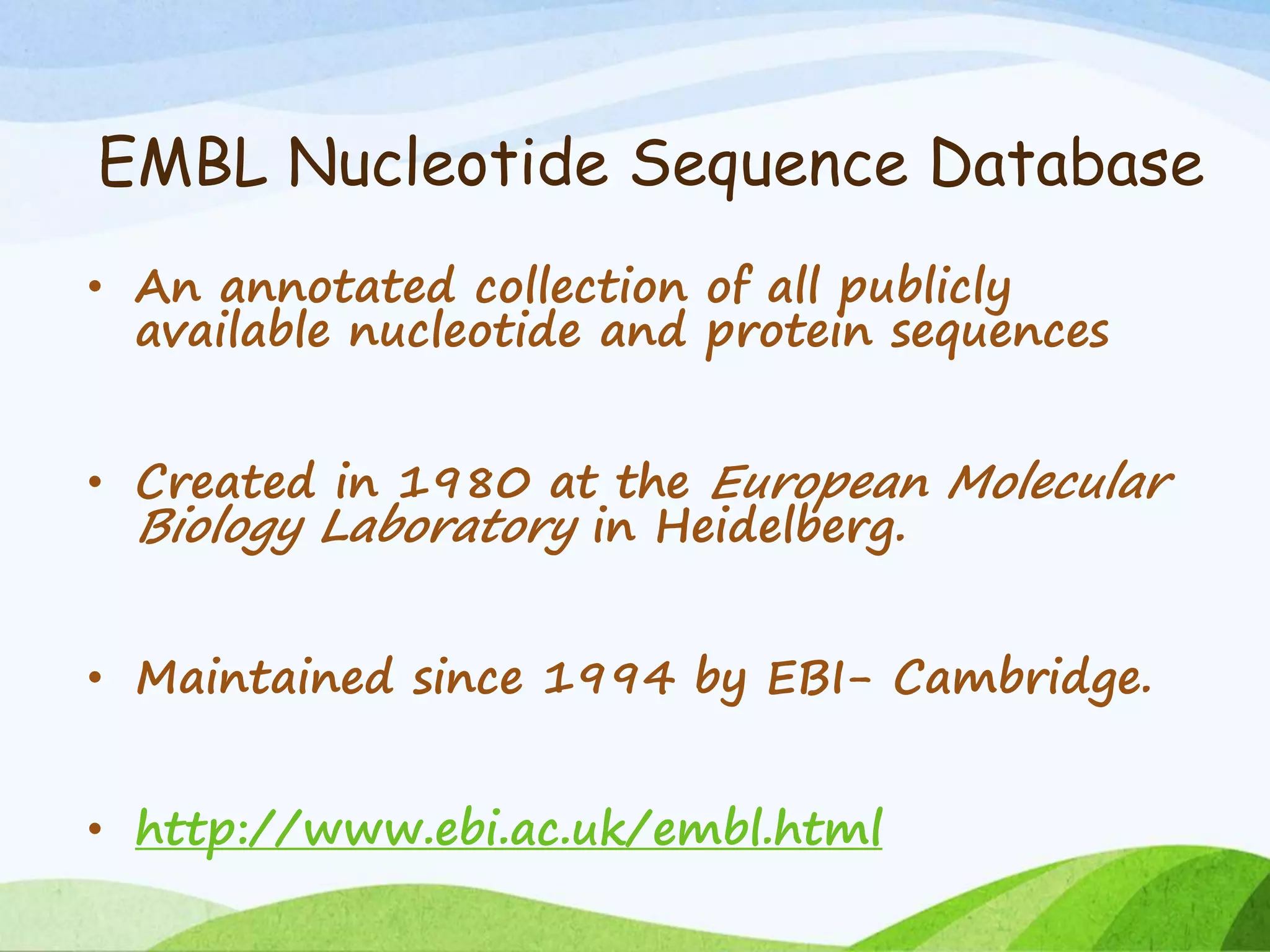EMBL Nucleotide Sequence Database
• An annotated collection of all publicly
available nucleotide and protein sequences
• Created in 1980 at the European Molecular
Biology Laboratory in Heidelberg.
• Maintained since 1994 by EBI- Cambridge.
• http://www.ebi.ac.uk/embl.html
 
