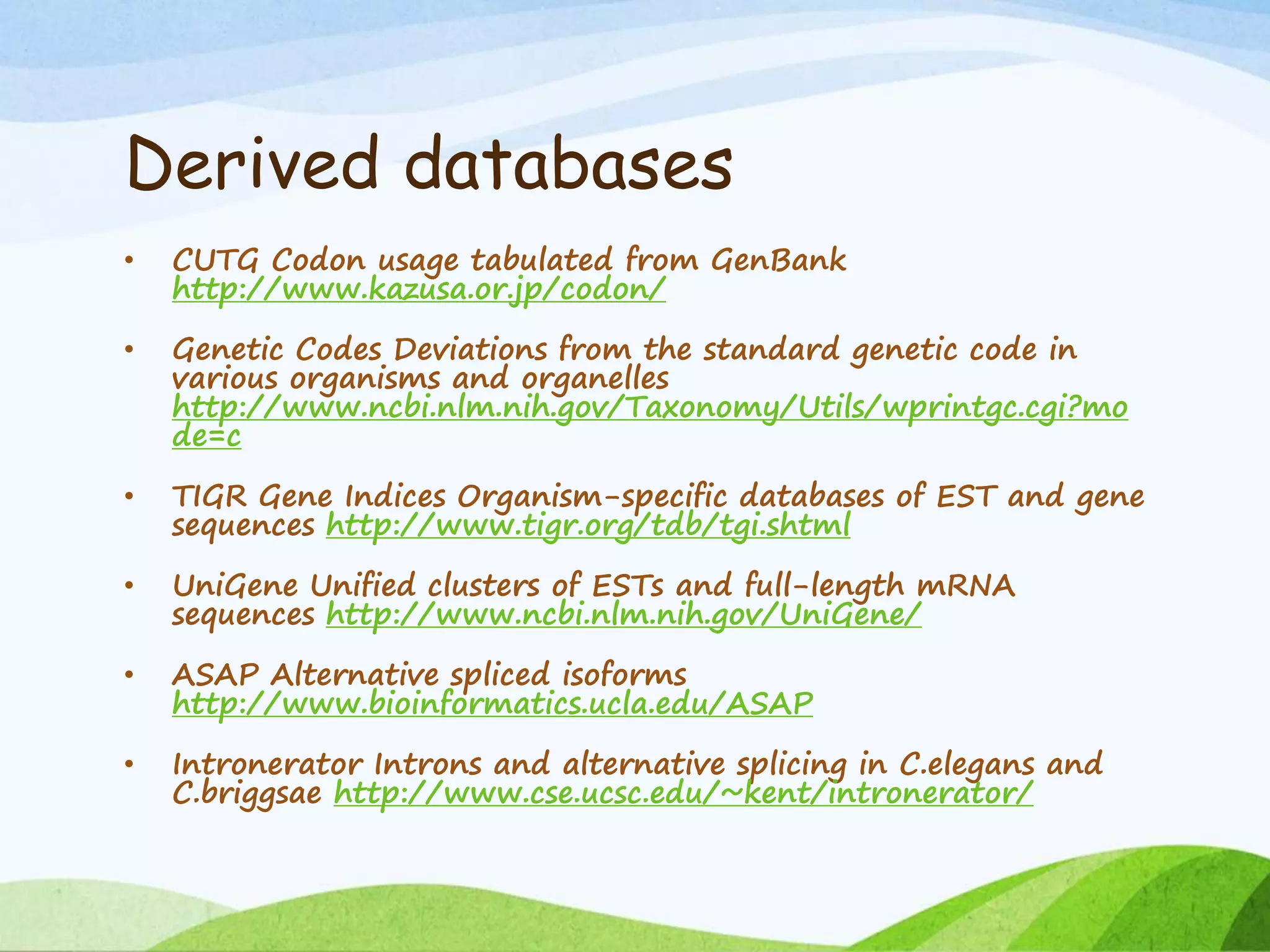 Derived databases
• CUTG Codon usage tabulated from GenBank
http://www.kazusa.or.jp/codon/
• Genetic Codes Deviations from the standard genetic code in
various organisms and organelles
http://www.ncbi.nlm.nih.gov/Taxonomy/Utils/wprintgc.cgi?mo
de=c
• TIGR Gene Indices Organism-specific databases of EST and gene
sequences http://www.tigr.org/tdb/tgi.shtml
• UniGene Unified clusters of ESTs and full-length mRNA
sequences http://www.ncbi.nlm.nih.gov/UniGene/
• ASAP Alternative spliced isoforms
http://www.bioinformatics.ucla.edu/ASAP
• Intronerator Introns and alternative splicing in C.elegans and
C.briggsae http://www.cse.ucsc.edu/~kent/intronerator/
 
