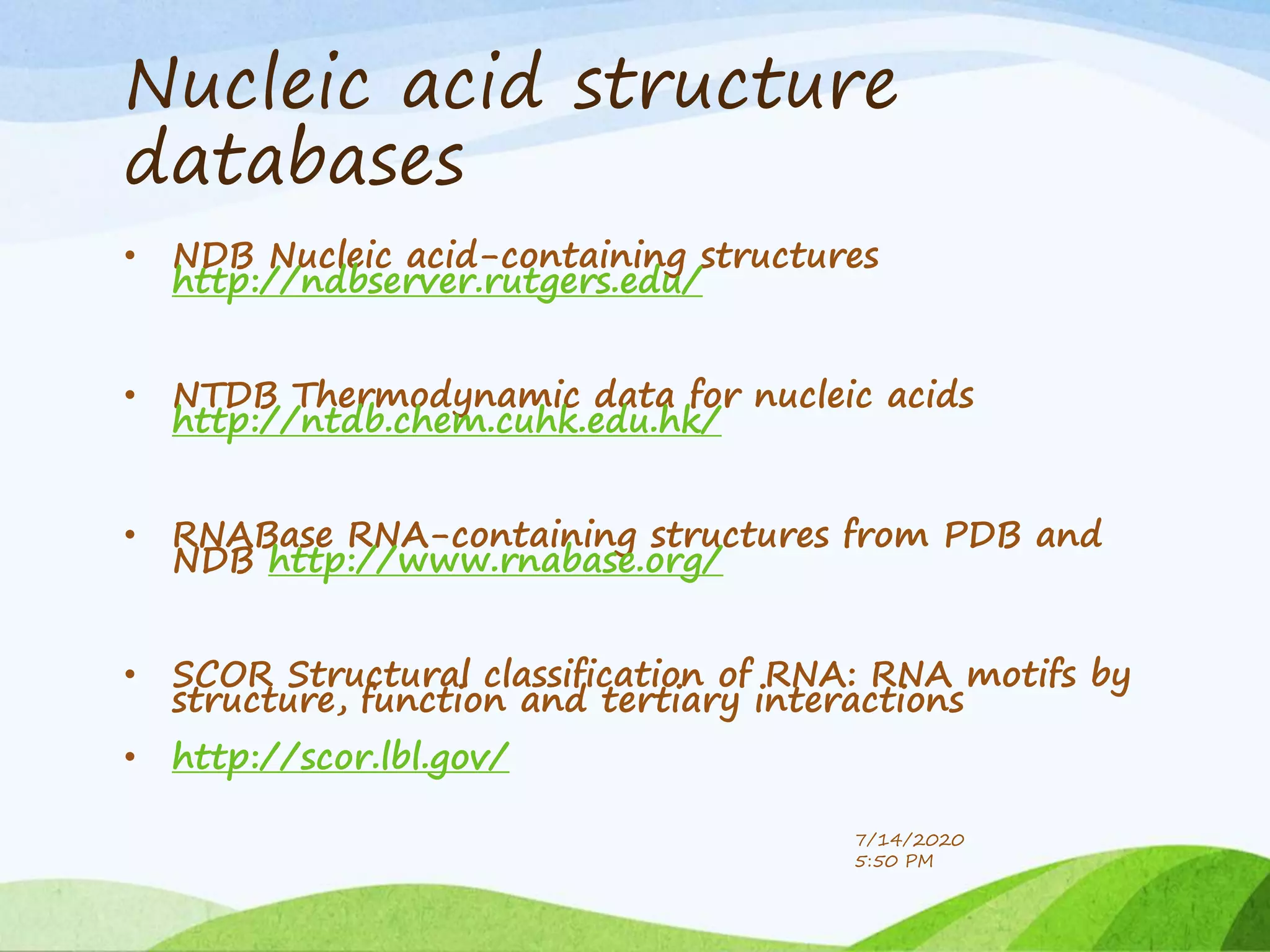 Nucleic acid structure
databases
• NDB Nucleic acid-containing structures
http://ndbserver.rutgers.edu/
• NTDB Thermodynamic data for nucleic acids
http://ntdb.chem.cuhk.edu.hk/
• RNABase RNA-containing structures from PDB and
NDB http://www.rnabase.org/
• SCOR Structural classification of RNA: RNA motifs by
structure, function and tertiary interactions
• http://scor.lbl.gov/
7/14/2020
5:50 PM
 