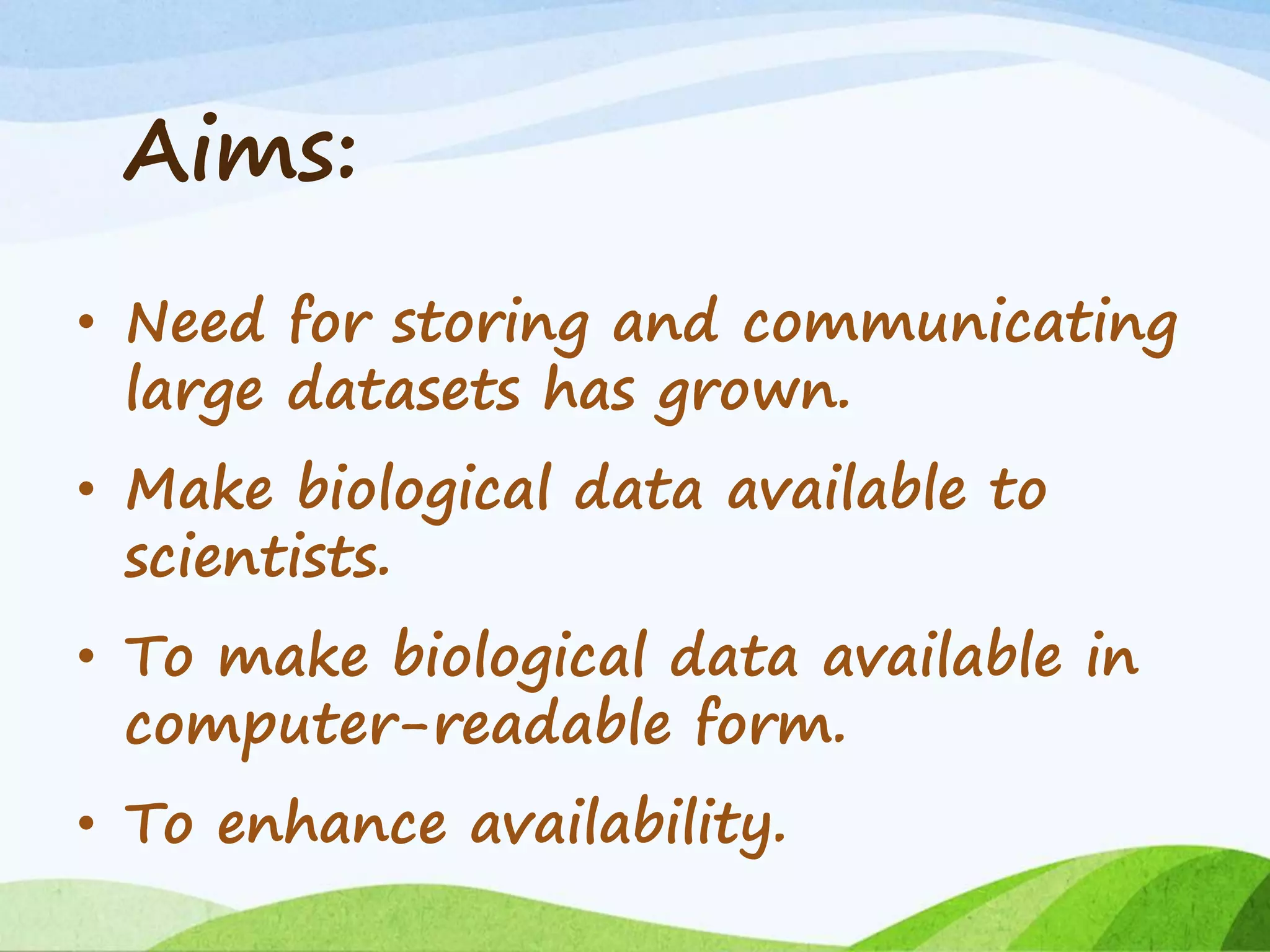 Aims:
• Need for storing and communicating
large datasets has grown.
• Make biological data available to
scientists.
• To make biological data available in
computer-readable form.
• To enhance availability.
 