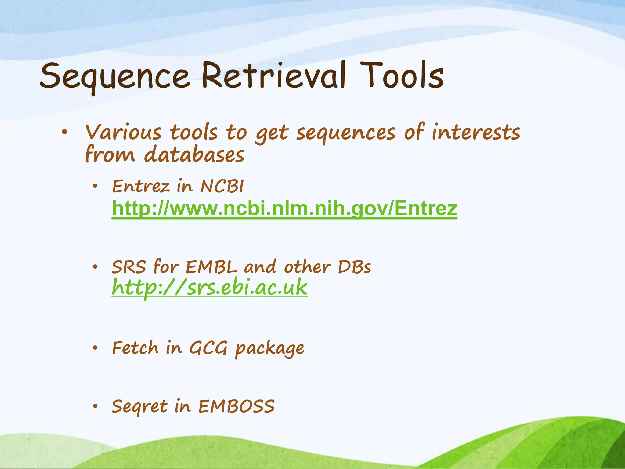 Sequence Retrieval Tools
• Various tools to get sequences of interests
from databases
• Entrez in NCBI
http://www.ncbi.nlm.nih.gov/Entrez
• SRS for EMBL and other DBs
http://srs.ebi.ac.uk
• Fetch in GCG package
• Seqret in EMBOSS
 