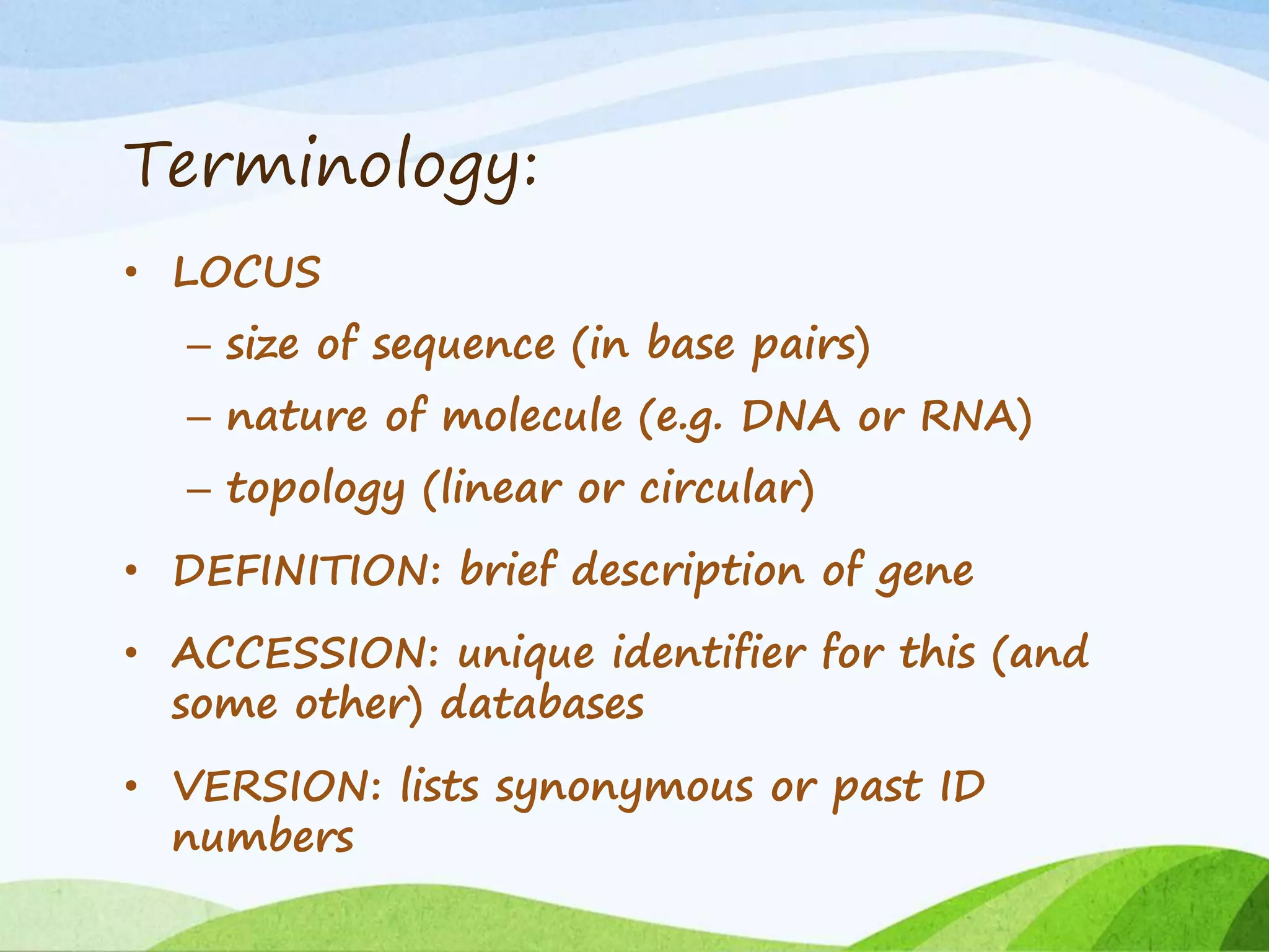 Terminology:
• LOCUS
– size of sequence (in base pairs)
– nature of molecule (e.g. DNA or RNA)
– topology (linear or circular)
• DEFINITION: brief description of gene
• ACCESSION: unique identifier for this (and
some other) databases
• VERSION: lists synonymous or past ID
numbers
 