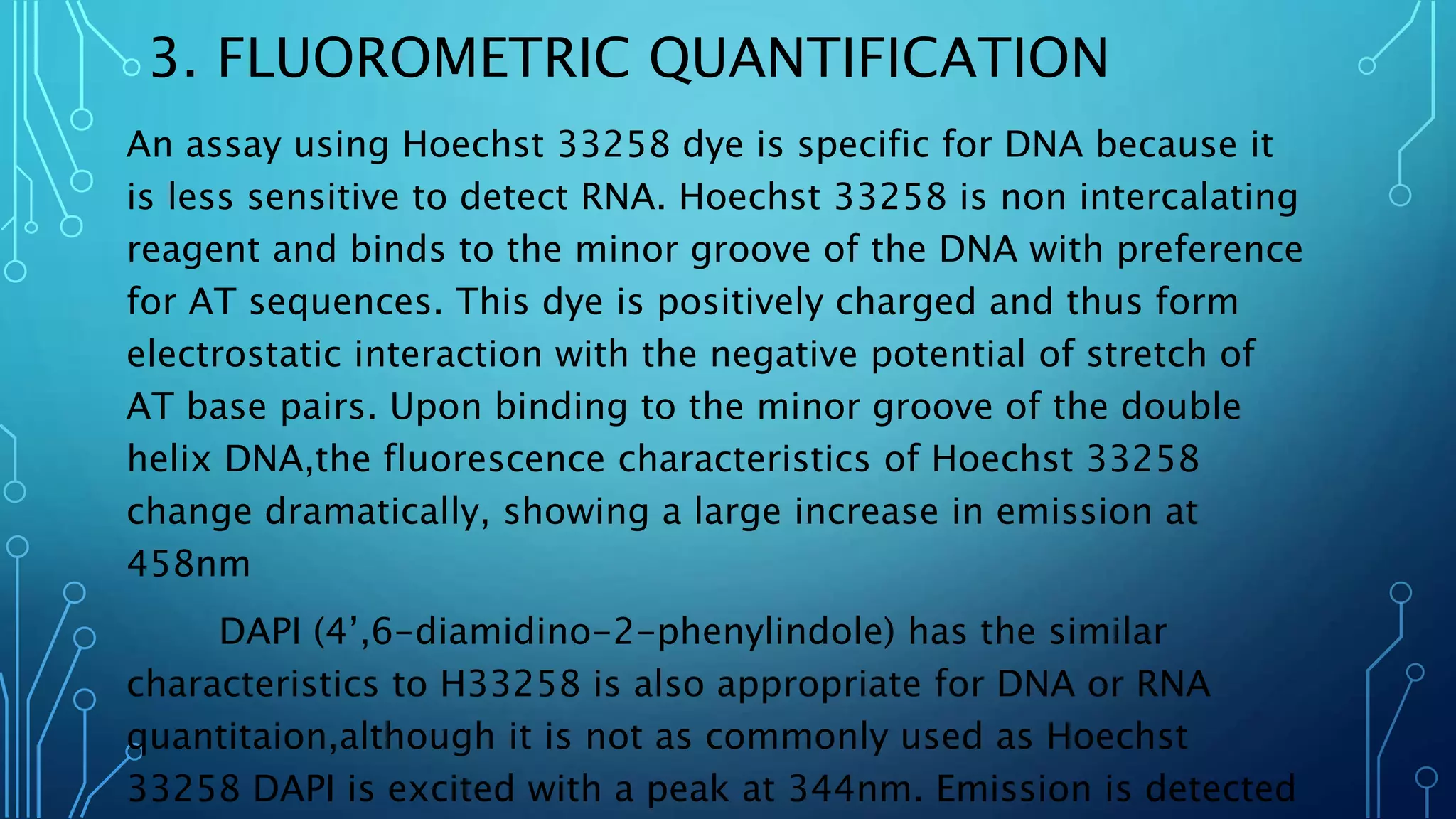 3. FLUOROMETRIC QUANTIFICATION
An assay using Hoechst 33258 dye is specific for DNA because it
is less sensitive to detect RNA. Hoechst 33258 is non intercalating
reagent and binds to the minor groove of the DNA with preference
for AT sequences. This dye is positively charged and thus form
electrostatic interaction with the negative potential of stretch of
AT base pairs. Upon binding to the minor groove of the double
helix DNA,the fluorescence characteristics of Hoechst 33258
change dramatically, showing a large increase in emission at
458nm
DAPI (4’,6-diamidino-2-phenylindole) has the similar
characteristics to H33258 is also appropriate for DNA or RNA
quantitaion,although it is not as commonly used as Hoechst
33258 DAPI is excited with a peak at 344nm. Emission is detected
 
