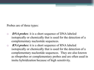 Probes are of three types:
o DNA probes: it is a short sequence of DNA labeled
isotopically or chemically that is used for the detection of a
complementary nucleotide sequences.
o RNA probes: it is a short sequence of RNA labeled
isotopically or chemically that is used for the detection of a
complementary nucleotide sequences. They are also known
as riboprobes or complementary probes and are often used in
insitu hybridization because of high sensitivity.
 