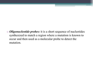 o Oligonucleotide probes: it is a short sequence of nucleotides
synthesized to match a region where a mutation is known to
occur and then used as a molecular probe to detect the
mutation.
 