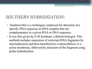 SOUTHERN HYBRIDIZATION:
• Southern blot is a techniques employed for detection of a
specific DNA sequence in DNA samples that are
complementary to a given RNA or DNA sequence.
• It was first given by E.M Southern, a British biologist. This
methods includes separation of restricted DNA fragments by
electrophorosis and then transferred to a nitrocellulose or a
nylon membrane, followed by detection of the fragment using
probe hybridization.
 